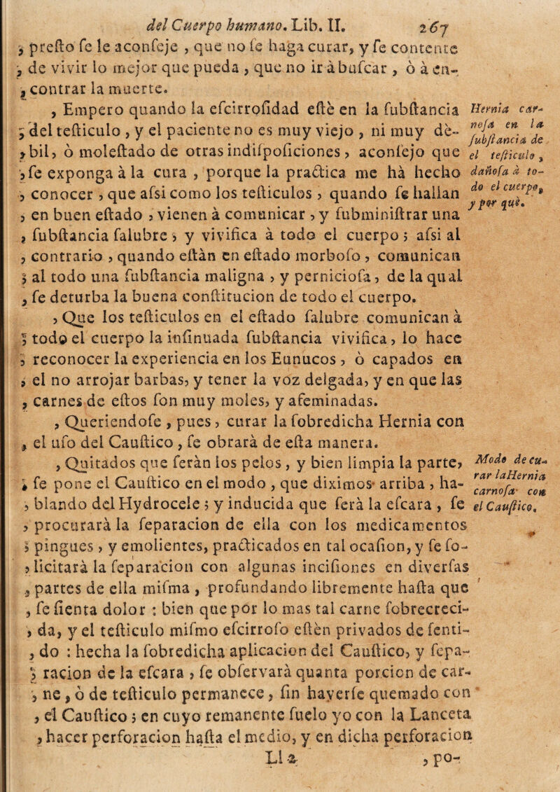 P preño fe le aconfeje , que no fe haga curar, y fe contente ? de vivir lo mejor que pueda , que no ir àbafcar, ò à en- ¿ centrar la muerte. , Empero quando la efcirrofldad efté en ¡a fubftanda Hernia car* r del tefticulo , y el paciente no es muy viejo , ni muy de- r'&{aa e* l f >bu? o moleftado de otras inaiipoliciones > aconíejo que ei teftkuU, 5 fe exponga à la cura , porque la pradica me ha hecho dañofaá to~ p conocer ? que afsi como los tetliculos ? quando fe hallan do elcuerP0» 3 en buen eftado ? vienen à comunicar ? y fubminiftrar una 7 3 fubftancia falubre > y vivifica à todo el cuerpos afsi al , contrario ? quando eftàn en eftado morboío ? comunican 2 al todo una fubftancia maligna ? y perniciofá ? de la qual , fe deturba la buena conftitucion de todo el cuerpo. ? Que los tediados en el eftado falubre comunican à 3 todo el cuerpo la infinitada fubftancia vivifica ? lo hace i reconocer la experiencia en los Eunucos ? ò capados ea 9 el no arrojar barbas? y tener la voz delgada? y en que las , carnes de eftos fon muy moles? y afeminadas. , Queriendofe , pues ? curar la fobredicha Hernia con p el ufo del Cauftico , fe obrará de efta manera. , Quitados que ferán ios pelos , y bien limpia la parte? Mede de cu* > fe pone el Cauftico en el modo > que diximoS’ arriba ? ha» ? blando del Hydroceíe ? y inducida que ferá la efcara, fe eicau/tko, ? procurará la feparacion de ella con ios medicamentos I pingues ? y emolientes, pradicados en tal ocafion, y fe fo- ? licitará la feparacion con algunas incifiones en diverfas 3 partes de ella mifma , profundando libremente hafta que , fe íienta dolor : bien que por lo mas tal carne fobrecreci- 9 da, y el tefticulo mifmo efcirrofo eftén privados de fonti- , do : hecha la fobredicha aplicación del Cauftico? y fepa- ? ración de la efcara > fe obfervarà quanta porción de car- , ne, ò de tefticulo permanece, fin haveríe quemado con , el Cauftico 5 en cuyo remanente fuclo yo con la Lanceta LÌ ‘2r ?pO- cen