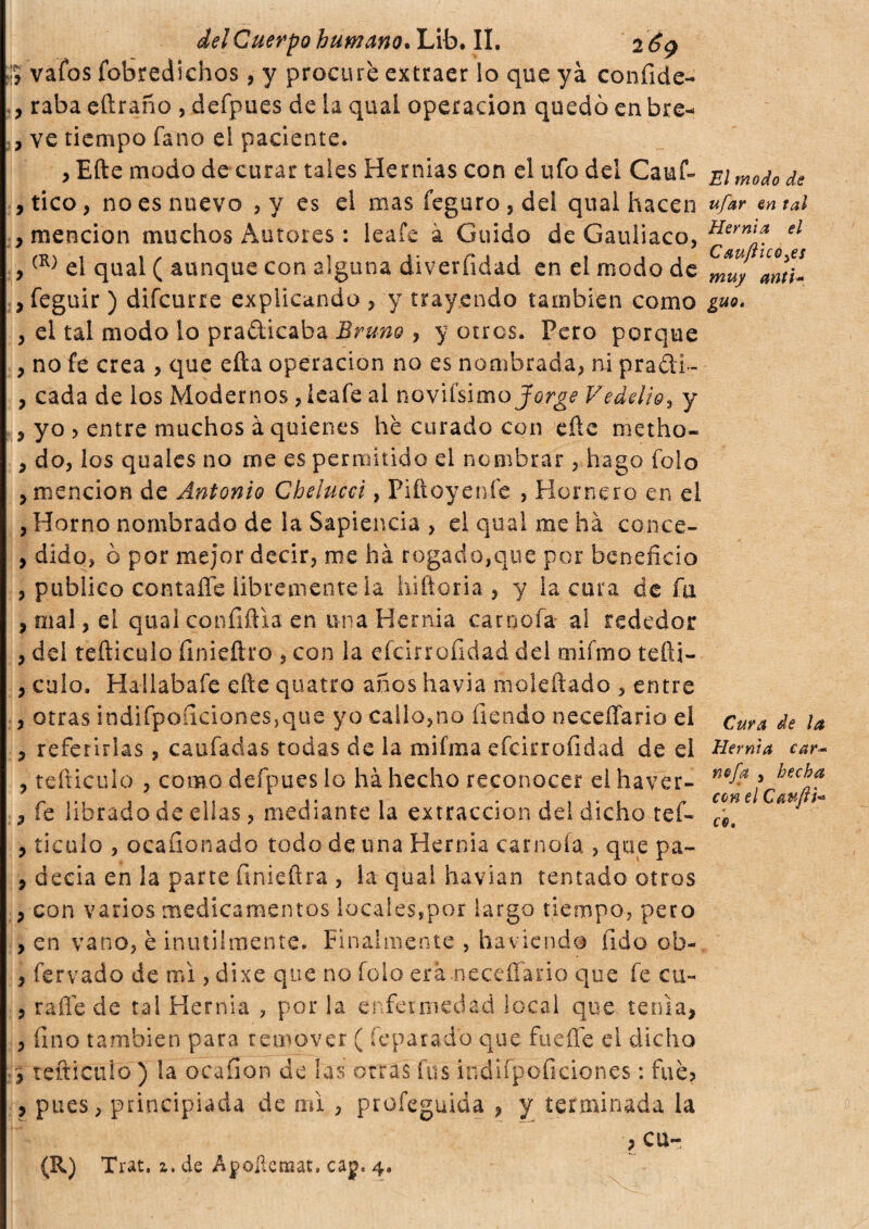 ;j vaíbs fobredichos, y procuré extraer lo que yá confide- , raba eflraño , defpues de la qual operación quedó enbre- , ve tiempo fano el paciente. , Efte modo de curar tales Hernias con el ufo del Cauf- , tico, no es nuevo , y es el mas feguro , del qual hacen , mención muchos Autores : leafe à Guido de Gauliaco, ,(R) el qual ( aunque con alguna diverfidad en el modo de ,feguir ) difcurre explicando , y trayendo también como , el tal modo lo pra&icaba Bruno , y otros. Pero porque , no fe crea , que efta operación no es nombrada, ni pra&i- , cada de los Modernos , leafe al novissimo Jorge Vedelio, y , yo 5 entre muchos à quienes he curado con eñe metho- 9 do, los quales no me es permitido el nombrar, hago folo , mención de Antonio Chelucci, Piftoyenfe , Hornero en el , Horno nombrado de la Sapiencia , el qual me há conce- , dido, ó por mejor decir, me há rogado,que por beneficio , publico contaffe libremente la hiftoria , y la cura de fa , mal, el qual confiñla en una Hernia camola al rededor , del teñiculo íinieftro , con la efcirrofidad del mifmo tefti- , culo. Hatlabafe efte quatto anos havia moleftado , entre , otras indifpoíicioneSjque yo callo,no íienáo neceffario el , referirlas, caufadas todas de la mifma efcirrofidad de el ? tefticulo , como defpues lo há hecho reconocer el haver- , fe librado de ellas, mediante la extracción del dicho tef- , ticulo , ocafionado todo de una Hernia camola , que pa- , decía en la parte finieftra , la qual havian tentado otros , con varios medicamentos locales,por largo tiempo, pero , en vano, è inutilmente. Finalmente , hacienda fido ob- , fervado de mi, dixe que no folo era .neceffario que fe cu- , rafie de tal Hernia , por la enfermedad local que tenia, , fino también para remover ( íeparado que fuelle ei dicho , reftictiio ) la ocafion de las otras fus iiidifpoficiones : fue? , pues, principiada de mi , profeguida , y terminada la ? cu-, El modo de ufar en tal Hernia el Cauftico^es muy anti- guo• Cura de la Hernia car- nefa , hecha con el Caufti* co. (R) Trat. z, de Apollensat, cap. 4.