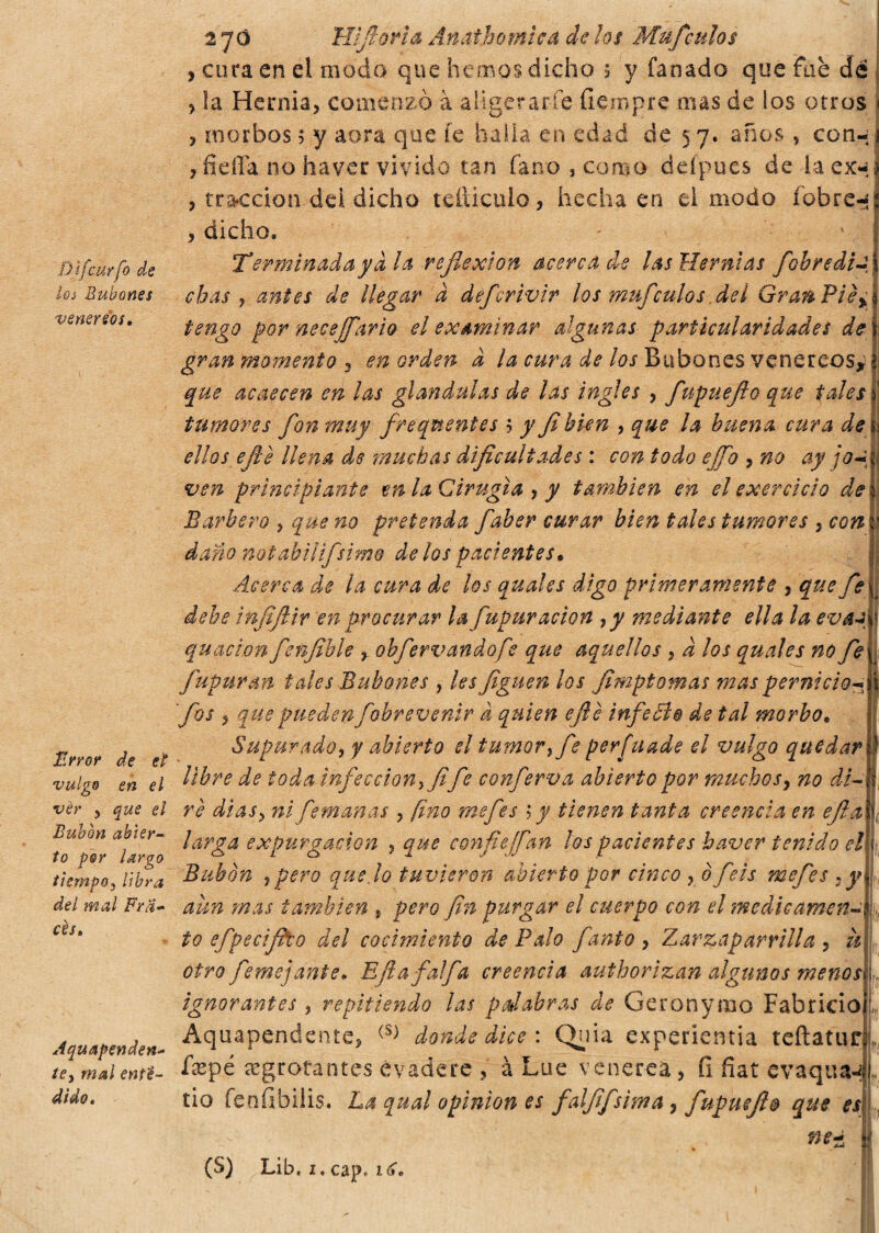 Djfcttrfo de lo¿ Bubones verter eos. Error de et vulgo en el vèr y que el Bubón abier¬ to per largo tiempo y libra del inai Fra¬ ces» Aquapenden- te> mal ente- di do» 2 jo Hfioria Anathomica de los Mufculos > cora en el modo que hemos dicho 3 y fañado que fue de ? la Hernia, comenzó à aligerarle íiempre mas de los otros 1 , morbos ; y aora que fe halla en edad de 5 7. años , con-;i ? fie ña no haver vivido tan fano , como defpues de Iaex«;j , tracción dei dicho tdlicuio, hecha en el modo íobre-¡ , dicho. - Terminadaya la reflexión acerca de las Hernias fobredi-, chas y antes de llegar a defcrivir los mufculos dei Gran Pié% tengo por necejfario el examinar algunas particularidades de gran momento 3 en orden a la cura de los Bubones venéreos* que acaecen en las glándulas de las ingles , fupuejlo que tales tumores fon muy frecuentes 5 y Jihien , que ¡a buena cura de ellos efe llena de muchas dificultades : con todo ejfo , no ay jo~ j ven principiante en la Cirugía , y también en el exercicio de Barbero , que no pretenda faber curar bien tales tumores , con i daño notabili/,simo délos pacientes*, Acerca de ¡a cura de los quales digo primeramente , que fe : debe infiftir en procurar lafupur ación y y mediante ella la evaa » qu ación fenfible y obfervandofe que aquellos 9 à los quales no fe fiupurm tales Bubones , les Jigüen los fimptomas masperniciof fos y que pueden fobre venir a quien ejle infe ¿le de tal morbo* Supurado y y abierto el tumor y fe persuade el vulgo quedar libre de toda infección y fi fe conferva abierto por muchos, no di- rè días y ni femanas ? (ino me fies ; y tienen tanta creencia en efta ¡ larga expurgaron , que confie ¡fian los pacientes haver tenido el\ Bubón y pero quedo tuvieron abierto por cinco , o fiéis mefies : y ,, aun mas también , pero fin purgar el cuerpo con el medicamene k to efipecfilo del cocimiento de Palo fanto , Zarzaparrilla , n otro fiemejante» Efiafalfa creencia authorizan algunos menos] , ignorantes , repitiendo las palabras de Geronymo Fabricioí¡r Aquapendente, (S) donde dice : Quia experientia teftatur ísepé re g rotan tes evadere , à Lue venerea, fi fiat evaqua-4 tio fenfibiSis. La qual opinion es fai fi fiurna, fupuejlo que es