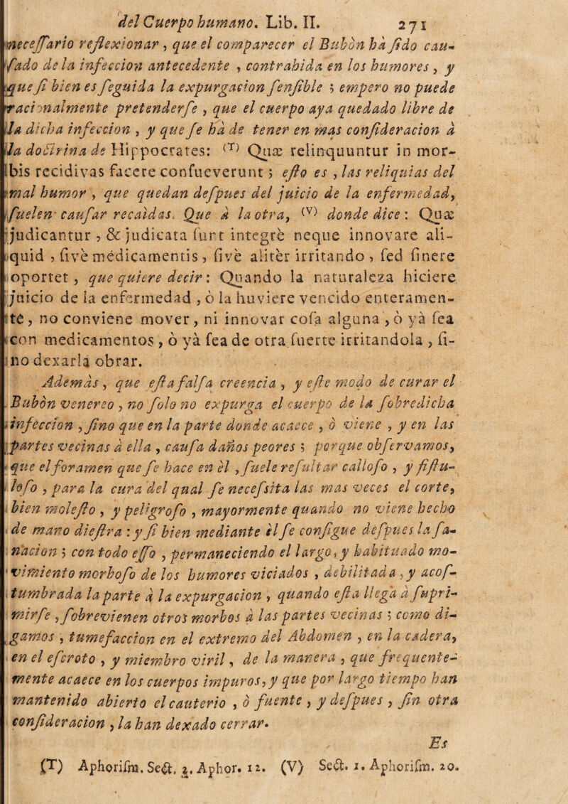 p delCuerpohumano. Lib.IL 271 necesario reflexionar , que el comparecer el Bubón hkfldo cau- yW<? infección antecedente , conirabida en ¡os humores ? j que fi bien es feguida la expurgaewn fenfibie s empero no puede Taci malmeni e pretenderfe , £>/ cuerpo aya quedado libre de la dicha infección , j/ ¿p¡?y¡? ha de tener en ?nas confideración d ila dottrina de Hippocrates: (T) Qiise relmquuntur in mor- ibis recidivas Tacere confile vero nt ; eflo es , las reliquias del tmal humor , que quedan defpues del juicio de la enfermedad, fu Aen caufar recaídas. Que a la otra, (V) donde dice : Quas judicantur ,& judicata furt integre ñeque innovare aii- •quid , fivè médicamentis, fivè alicer irritando , fed finere oportet 5 que quiere decir : Quando la naturaleza hiciere juicio de la enfermedad * ò la hu.vie.re vencido enteramen¬ te, no conviene mover, ni innovar cofa alguna >ò yà fea con medicamentos , ò yà fea de otra.fuerte irritandola , fi¬ no dexarla obrar. Ademas , que efia faifa creencia , y efe modo de curar el Bubón venereo , no folo no expurga el cuerpo de Id fobredicha *infección , fino que en la parte donde acaece , ò viene , j m las partes vecinas a ella , cau fa daños peores ; porque obfir vamos, ■ que el foramen que fe hace en el , /k?/* refuitar caí tofo , y fifiu- tofo , para la cura del qual fe necefsita las mas veces el corte, bien moleflo , y peligrofo , mayormente quando no viene hecho de matto dieflra íy fi bien mediante H fe configge defpues la fa- nación 5 ¿w todo effo , permaneciendo el largo i y habituado mo- vimiento morbofo de los humores viciados , debilitada ,y acó fi tumbrada laparte d la expurgacion , quando efia llega a fupri- ¡0z/V/> j fobrevienen otros morbos d las partes vecinas ; rcww d/- K gamos , tumefacción en el extremo del Abdomen , /¿z cadera, í» í5/ efcroto , jr miembro viril, manera , que frequente¬ mente acaece en los cuerpos impuros,y que por largo tiempo han mantenido abierto el cauterio , ó fuente , y defpues , fin otra confider ación , ¿¿z# de x ado cerrar• Es