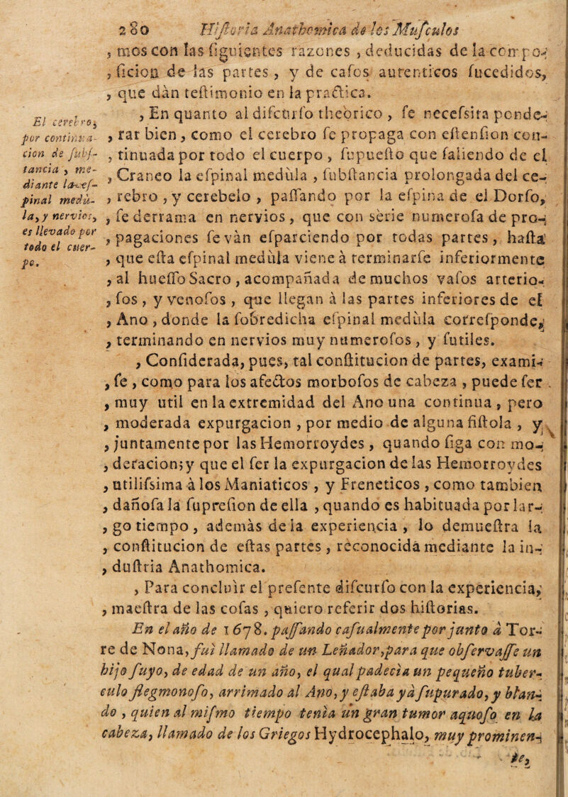 El cerebro $ pur continua¬ ción de fu vi¬ tanda j me¬ diante lOr'-tf- pinal medu¬ la y y nerviosy es llevado por todo el cuer¬ po. 280 Hìjiorla Anathomica de ¡e$~Mufculos , mes con las íiguien tes razones , deducidas de la compon , fideo. de las parres , y de cafes auténticos fucedi-dos, 3 que dan teftimonio en la prañica. , En quanto al difc&río thebrico , fe necefsita pende- , rar bien, como ei cerebro fe propaga con cite nilón cen- 3 tinuada por todo el cuerpo 3 fupuefto que fallendo de el , Cráneo la efpinai medirla , fubftancia prolongada del ce- 3 rebro ,y cerebelo , paliando por la efpina de el Dorfo* 3 fe derrama en nervios , que con sèrie numerofa de pro-; ? pagaciones fe van efparciendo por todas partes, haftá , que cita efpinai medula viene à terminarfe inferiormente 3 al hueíToSacro , acompañada de muchos vafos arterio* 3 fos , y venofos , que llegan à las partes inferiores de el 3 Ano , donde la íobredicha efpinai. medida cotrefpondev 3 terminando en nervios muy numerólos, y fútiles. 3 Confiderada, pues, tal confiitucion de partes, examiw , fe , como para ¡os afeites morbofos de cabeza , puede fer . , muy útil en la extremidad del Ano una continua, pero , moderada expargación , por medio de alguna filióla , y . 3 juntamente por las Hemorroydes, quando figa con ino- 3 deracionjy que el fer la expargación de las Hemorroydes 3 utilifsima à los Maniáticos , y Frenéticos , como también 3 dañofala fupreíion de ella , quando es habituada por lar-; 3 go tiempo , además déla experiencia, lo demueflra ía , conáitucion de eftas partes, reconocida mediante la in- , duílria Anathomica. , Para concluir e! prefente diícutfo con la experiencia,' 3 maeítra de las cofas , quiero referir dos hifiorias. En el año de 1678. p affando c afu alme nte por junto à Tor« re de Nona,/»/ llamado de un Leñador ¡para que obfervaffe un hijo fuyoy de edad de un añoy el qualpadecía un pequeño tuberu eulo flegmonofoy arrimado al Ano,y efiabaya fupurado*y btan~ do y quien al mifmo tiempo tenia un gran tumor aquofo en Ia cabeza, llamado de los Griegos Hydrocephalo, muy prominenti