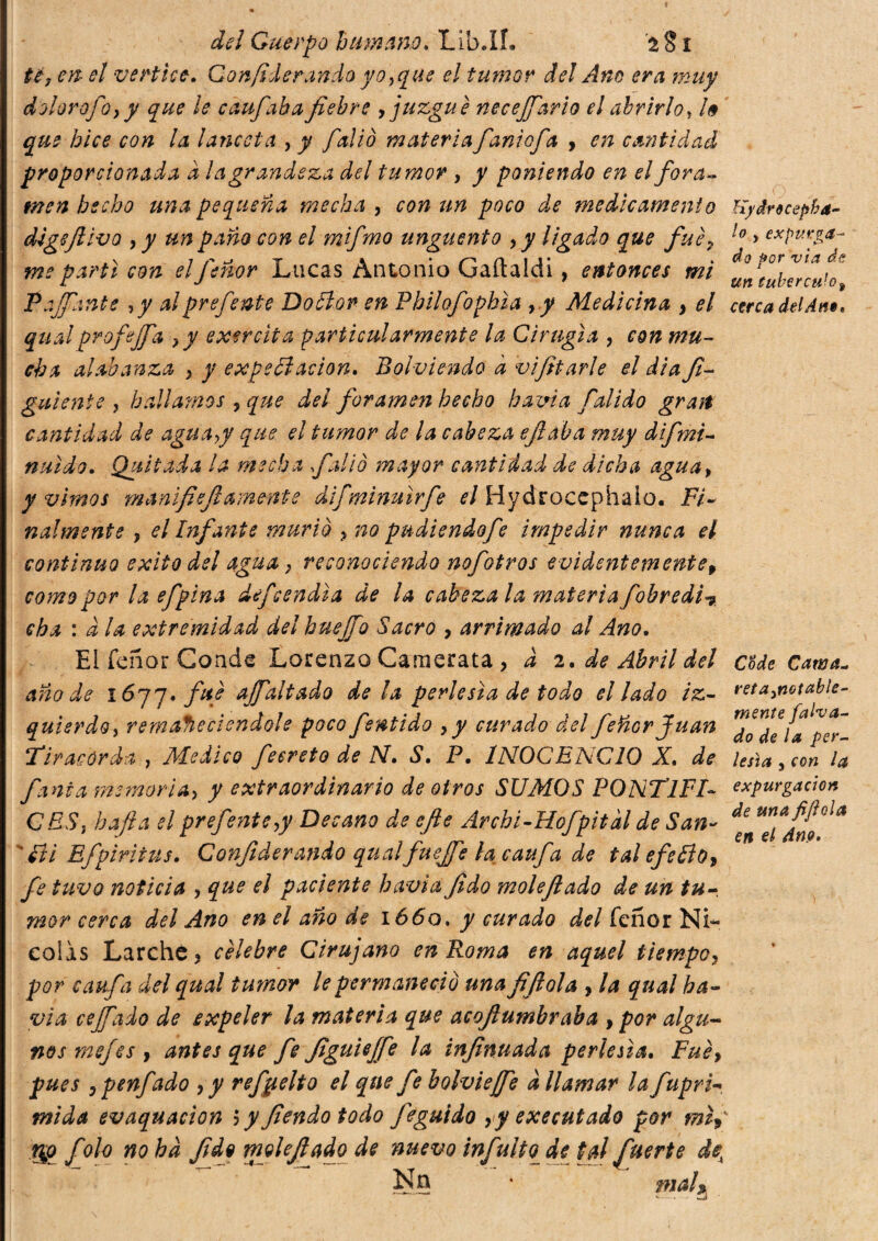 té, en el vertice. Gonfi dorando yo,que el tumor del Ano era muy dolor ofo, y que le caufiaba fiebre , juzgue necejfiario el abrirlo, /<9 que hice con la lanceta , y ficàio materia fiandofia , en cantidad proporcionada a la grandeza del tumor , y poniendo en el fora¬ men hecho una pequeña mecha , con un poco de medicamento Kydrecepha- digsfiivo , y un paño con el mifmo unguento , y ligado que fue, lo > expláya¬ me partí con elfeñor Lucas Antonio Gaítaldi, entonces mi Paffante ,y alprefente Dottor en Philofophia , y Medicina } el cerca delAnt. qual profefifa ?y exercita particularmente la Cirugía , con mu¬ cha alabanza , y expectación. Bol-viendo d biffarle el dia fi- guíente , hallamos , que del foramen hecho hama Calido grati cantidad de agua,y que el tumor de la cabeza efiaba muy difmi- nuído. Quitada la mecha falló mayor cantidad de dicha agua, y vimos manlfiefi amente dlfminuírfe el Hydrocephaio. Fi¬ nalmente y el Infante murió y no pudiendofe impedir nunca el continuo éxito del agua} reconociendo nofotros evidentemente, como por la efpina defendía de la cabeza la materia fobredi? cha : d la extremidad del hueffio Sacro , arrimado al Ano. El Tenor Conde Lorenzo Camerata , d 2. de Abril del c&de Cawa- año de lójq. fue ajfialtado de la perlesía de todo el lado iz- reta ¡notable- quierdo, remaJieclendols poco fentido ,y curado delfiéñor Juan Tir acor da , Medico feereto de N. S. P. INOCENCIO X. de Usía, con la finia memoria, y extraordinario de otros SUMOS PONTlFF expargación CES, bajía el prefente,y Decano de efie Archi-Hofpitdl de San- ^ ^ 'Iti Efpiritus. Confiderandoqualfuejfielacaufa de tal efettoy fe tuvo noticia , que el paciente havìa fido molefiado de un tu¬ mor cerca del Ano en el año de 1660. y curado del feñor Ni¬ colás Larchc ? cèlebre Cirujano en Roma en aquel tiempo, por caufa del qual tumor le permaneció una fifiola , la qual ha- via cejfado de expeler la materia que acofiumbraba , por algu¬ nos mejes y antes que fe figuieffe la infinuada perlesía. Fuéy pues ,penfado , y refpelto el que fe bolviejfe à llamar la fupri~ mida evacuación 3 y fendo todo feguido yy executado por mii gg f olo no ha fide molefiado de nuevo infinito^ de tal fuerte dex Nü * mal»