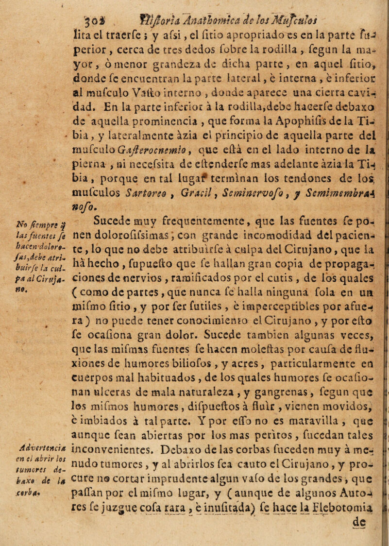 No fismpre $ las fuentes fe hacsft-dohrg-, Jas ¡debe atri» huir fe la cul¬ pa al Ciruja» no. Advertencia en el abrir los tumores de- haxe de la sorba* 3 ò % Wjforh Ánathorntca de tos Mupuhs lira el traerfe \ y afsi, el litio apropiado es en la parte FiiJ perior , cerca de tres dedos (obre la rodilla > fegun la ma¬ yor, ò menor grandeza de dicha parte, en aquel fido* donde fe encuentran la parte lateral, è interna , è inferior al mu fe u lo Vatio interno , donde aparece una cierta cavi-; dad. En la parte inferior à la rodilla,debe haeerfe debaxo de aquella prominencia , que forma la Apophiíis de la Ti¬ bia , y lateralmente ázia el principio de aquella parte dei ; nnifculo Gafierocnemlo, que ella enei lado interno de la pi erna , ni neceísita de eftenderfe mas addante ázia la TU Jj bia, porque en tal luga# terminan los tendones de los; maicillos Sartorie , Gradi, Seminervofo, y SemimembraA nofo. Sucede muy frequentemente, que las fuentes fe po¬ nen doloroílfsimas, con grande incomodidad del pacien¬ te , lo que no debe atribuirle à culpa del Cirujano, que la ha hecho, fupuefío que fe hallan gran copia de propaga- | dones de nervios , ramificados por ei cutis , de los quales | ( como de partes, que nunca fe halla ninguna fola en un i mi fm o fido , y por fer fútiles, è imperceptibles por afilen ra ) no puede tener conocimiento el Cirujano , y por ello fe ocafiona gran dolor. Sucede también algunas veces, que las mifmas fuentes fe hacen moleñas por caufa de flu¬ xiones de humores biliofos , y acres, particularmente en ; Cuerpos mal habituados, de los quales humores fe ocafio- nan ulceras de mala naturaleza , y gangrenas, fegun que los mi irnos humores , difpueftos à fluir , vienen movidos, è imbiados à tal parte. Y por elfo no es maravilla, que aunque fean abiertas por los mas peritos , fucedan tales inconvenientes. Debaxo de las corbas fuceden muy à me¬ nudo tumores > y al abrirlos fea cauto el Cirujano, y pro¬ cure no cortar imprudente algún vaio de los grandes, que pallan por elmifmo lugar, y (aunque de algunos Auto-* if res fe juzgue cofa rara, è mufiuda) fe luce la Flebotomía | de