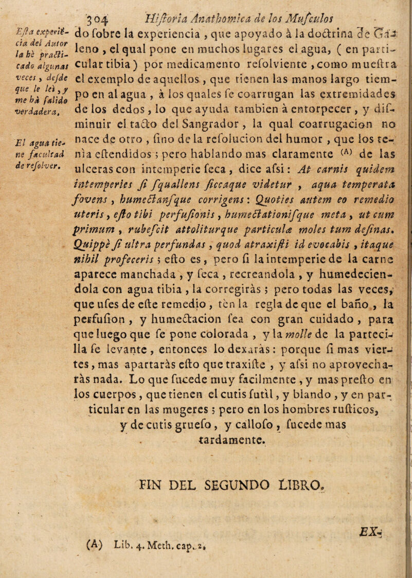 E fi a exporté- eia deli Autor la bè prafri¬ cado algunas veces , de/de que le leí 3 y me ha falido verdadera» El agua tie¬ ne facultad de refolver. 3 04 'Wfioria Ánathomca de los Mufculos do fobre la experiencia , que apoyado à la doctrina cíe üá«2 leño , el qual pone en muchos lugares el agua, ( en parti- culartibia) por medicamento refolviente ,como mueftra el exemplo de aquellos, que tienen las manos largo tiem¬ po en al agua , à los quaies fe coarrogan las extremidades de los dedos, lo que ayuda también à entorpecer , y dif- minuir el tacto del Sangrador, la qual coarrugacion no nace de otro , fino de la refolucion del humor , que ios te¬ nia eftendidos ; pero hablando mas claramente (A) de las ulceras con intemperie feca , dice afsi : At carnis quidem intemperies fi fquallens ficcaque videtur , a qua temperata fovens , hume 51 anfque corrigens: Quoti es autern eo remedio ut eri s y ejlo tibí perfufionìs, humeóìatìonifque meta, ut cum primum , ruhefcit attoliturque partícula moles tum definas* Quìppe fi ultra perfundas , quod atraxifti id evocabis , itaque nihil profeceris 5 efto es, pero fi la intemperie de la carne aparece manchada , y feca , recreandola , y humedecién¬ dola con agua tibia , la corregirás 5 pero todas las veces, que ufes de eñe remedio , tènia regla de que el baño , la perfufion , y humeítacion fea con gran cuidado , para que luego que fe pone colorada , y \z molle de la pacteci- lia fe levante, entonces lodexaras: porque limas vier¬ tes , mas apartarás cito que traxifte , y afsi no aprovecha¬ rás nada. Lo que fucede muy fácilmente , y mas preño en los cuerpos , que tienen el cutis fútil, y blando , y en par¬ ticular en las mugeres ; pero en los hombres rufticos, y de cutis gruefo, y cailofo , fucede mas tardamente. FIN DEL SEGUNDO LIBRO. (A) Lib. 4. Meth, cat>,.2#