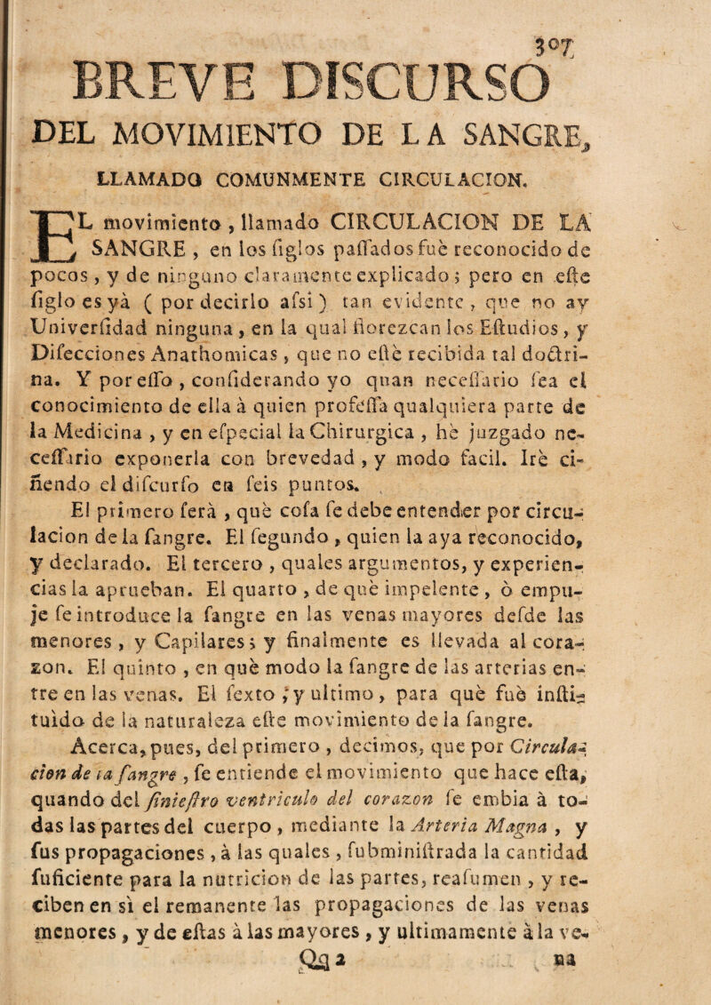 3°7 DEL MOVIMIENTO DE LA SANGRE, LLAMADO COMUNMENTE CIRCULACION. EL movimiento-, llamada CIRCULACION DE LA' SANGRE, en ios íiglos paflados fue reconocido de pocos, y de ninguno claramente explicado 5 pero en .efte ligio es ya ( por decirlo afsi) tan evidente, que no ay Univerfidad ninguna, en la qual florezcan los Eftudios, y Difecciones Anathomicas, que no eftè recibida tal do ¿tri¬ na. Y por ella , confiderando yo quan neceíiario fea el conocimiento de ella à quien profdTa qualquiera parte de la Medicina , y enefpscial la Chirurgica , he juzgado ne- cefíhria exponerla con brevedad , y modo fácil. Iré ci¬ ñendo el difcurío en feis puntos. El primero fera , qué cofa fe debe entender por circu- lacion de la fangre. El legando , quien la aya reconocido, y declarado. El tercero , quales argumentos, y experien¬ cias la aprueban. El quarto , de qué iinpeiente , ò empu¬ je fe introduce la fangre en las venas mayores defde las menores, y Capilares > y finalmente es llevada al cora-: Eon. El quinto , en qué modo la fangre de las arterias en¬ tre en las venas. El fexto ,* y ultimo, para qué fue infida tuida de la naturaleza efte movimiento déla fangre. Acerca, pues, del primero , decimos, que por Circula* don de ¡a fangre , fe entiende el movimiento que hace cita, quando del finieftro ventrículo del corazón íé embia à to¬ das las partes del cuerpo, mediante la Arteria Magna , y fus propagaciones , à las quales , fubminifirada la cantidad fuficiente para la nutrición de las partes, reafumen , y re¬ ciben en si el remanente las propagaciones de las venas menores , y de ellas alas mayores , y ultimamente ala ve-