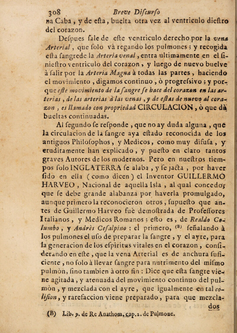 Ba Caba , y de eda, buelta otra vez al ventrículo diedro dei corazón. Defpues fale de ede ventrículo derecho por la vena Arterial , que fole và regando los pulmones 5 y recogida eda fangrede ia Arteria venal, entra últimamente en ei fi- nieftro ventrículo dei corazón > y luego de nuevo budve à falír por la Arteria Magna à todas las partes > haciendo el movimiento , digamos continuo , o ptogrefsivo > y por¬ que ejie movimiento de la fangre fe hace del corazón en las ar-> ieri as , de las arterias d las venas ,y de efias de nuevo al cora~ zon } es llamado con propriedad CIRCULACION , ò que dà bochas continuadas. Ai fegundo fe refponde , que no ay duda alguna , qué la circulación de ia fangre aya diado reconocida de los antiguos Philofophos, y Médicos, corno muy difufa, y eruditamente han explicado , y puedo en claro tantos graves Autores de los modernos. Pero en riueftros tiem¬ pos folo INGLATERRA fe alaba , y fe jada , por haver fido en dia (como dicen) el Inventor GUILLERMO HARVEO , Nacional de aquella Isla , ai qual concedo? que fe debe grande alabanza por haverla promulgado, aunque primero la reconocieron otros , fupuedo que an¬ tes de Guillermo Harveo fue desnodrada de Profeífores Italianos , y Médicos Romanos 5 edo es , de Realdo Cea lumho , y Andrés Cefalpino : e! primero, (BJ feñalando à los pulmones el ufo de preparar la fangre , y el ayre, para la generación de los efpiritus vitales en ei corazón , confi- derando en ede , que la vena Arterial es de anchura infi¬ ciente , no folo à llevar fangre para nutrimento dei mifmo pulmón, fino también àorro fin : Dice que eda fangre vie-' ne agitada , y atenuada del movimiento continuo del pul¬ món , y mezclada con el ayre , que igualmente en tal co- UJiony y rarefacción viene preparado, para que mezcla- d os Libi de Re Atuthopa. &ap.i. de Pujmoae,