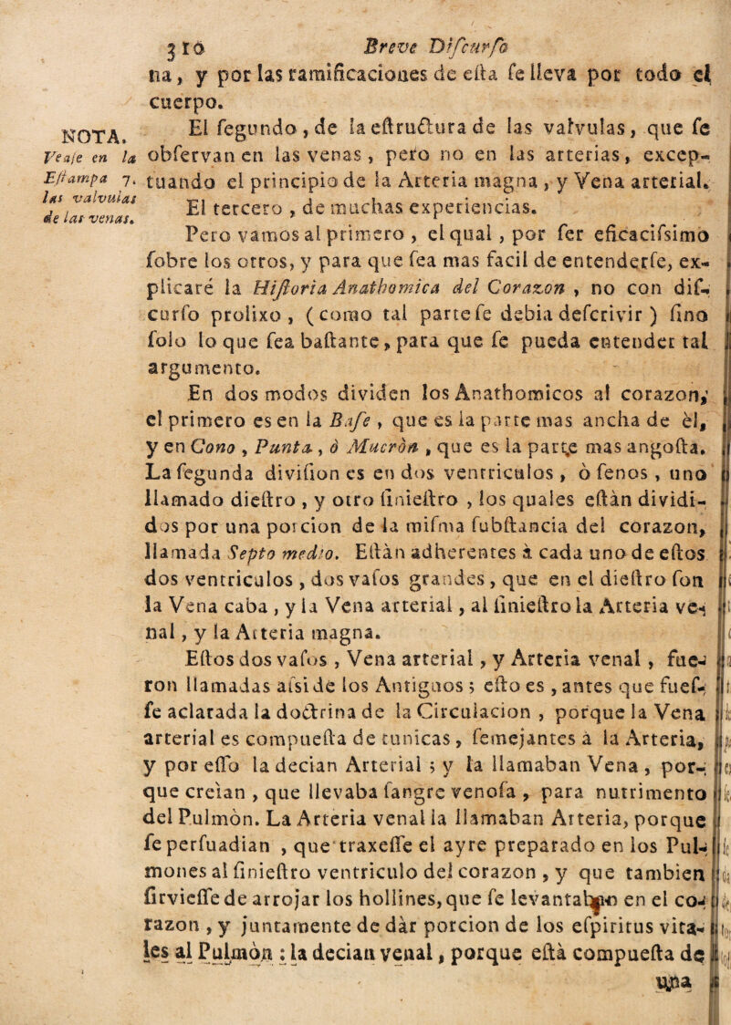 3 Id Breve D'rfcurfo na, y por las ramificaciones de efta íe lleva por todo ei cuerpo. NOTA E* fegundo , de la eflruftura de las válvulas, que fe Vea/e en la obfervan en las venas, peto no en las arterias, exccp- Efiampa 7. toando el principio de la Arteria magna , y Vena arterial. 1 de lai vería! El terceto , de muchas experiencias. Pero vamos al primero , eíquai,por fer eficacifsitno íobre los otros, y para que fea mas fácil de entenderle, ex¬ plicaré la Hi fiorì a Anathomica del Corazón , no con diu curio proiixo , (como tal parte fe debia defcrivir ) fino folo lo que fea bailante, para que fe pueda entender tai argumento. En dos modos dividen los Anathomicos al corazón,1 e! primero es en ía Bafe , que es la parte mas ancha de él, y en Cono , Punta., è Mueran , que es la partee mas angada. La íegunda divifion es en dos ventrículos , 0 fenos, uno llamado diedro , y otro íinieftro , los quaíes eftán dividi¬ dos por una porción de la mifma fubftancia del corazón, llamada Septo medio. Eftàn adherentes à cada uno de eftos dos ventrículos , dos vafos grandes, que en el diedro fon la Vena caba , y ia Vena arterial, al íinieftro la Arteria vcí nal, y la Ai teria magna. Eftos dos vafus , Vena arterial, y Arteria venal, fue- ron llamadas aisi de los Antiguos 5 edo es , antes que fuef- fe aclarada 1a doétrina de la Circulación , porque la Vena arterial es compucfta de túnicas, femejantes á la Arteria, y por effb la dedan Arterial ; y la llamaban Vena , por¬ que creían , que llevaba fangre vencía , para nutrimento del Pulmón. La Arteria venal la llamaban Arteria, porque feperfuadian , que traxeffe el ayre preparado en ios Pul-* tnones al íinieftro ventrículo del corazón , y que también firvieíTe de arrojar los hollines, que fe levantal^-n en el co-: razón , y juntamente de dar porción de los efpiritus vita¬ les al Pulmón :1a decían venal, porque eftá compuefta de le p [¡ k r Jif, k cyna