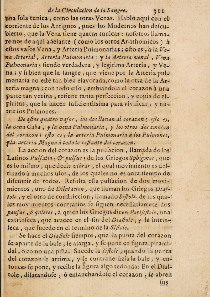 lina fola tunica ? como las otras Venas. Habló aqui con el corriente de los Antiguos, pues los Modernos han defcu- bierto , que la Vena tiene quatto túnicas : nofotros llama¬ remos de aquí adelante ( como los otros Anathomicos ) à eftos vafos Vena , y Arteria Pulmonarias i efto es , à la Ve¬ na Arterial y Arteria Pulmonaria : y la Arteria venal , Vena Pulmonaria 5 fiendo verdadera , y legitima Arteria , y Ve¬ na 5 y fi bien que la fangre , que viene por la Arteria pul¬ monaria no elle tan bien elavorada^como la otra de la Ar- • f teria magna 5 con todo.effo , embiandola ei corazón à una parte tan vecina , retiene tanta perfección , y copia de eí~ piritus, que la hacen íhfidentifsima para vivificar, y o trir los Pulmones. De ejlos quatro vafos, los dos llevan al corazón 5 ejlo esy la vena Caba , y la vena Pulmonaria , y los otros dos embian del corazón 5 ejlo es , la arteria Pulmonaria a los Pulmones, y la arteria Magna a todo lo refi ante del corazón. La acción de! corazón es la puifacion , llamada de los Latinos Pulfatio > & pulfus 5 de los Griegos Sphigtnos , que es lo miímo , que decir vibrar ? el qual movimiento es del¬ ti nado à muchos ufos , de los quales no es aora tiempo de difcurrir de todos. Refulta efta puifacion de dos movi¬ mientos , uno de Dilatación, que llaman los Griegos Dias¬ tole , y el otro de conftriccion , llamado Sijiole, de los qua¬ les movimientos contrarios fe figuen neceílanamete dos paufas, o quietes , à quien los Griegos dicen Perijiflole, una extrinfeca , que acaece en el fin del Diaftole , y la intna- feca , que fucede en el termino de la Sì foie. Se hace el Diaftole fiernpre , que la punta del corazón fe aparre de la baie , fe alarga , y fe pone en figura pirami¬ dal , 0 como una pina. Sucede la Sijlole , quando la punta del corazón fe arrima , y fe contrahe àzia la baie y y en¬ tonces fe pone, y recibe la figura algo redonda: En el Diaf¬ tole , dilatandofe > ò cnfanchandoíe ei corazón ? íe abren fus