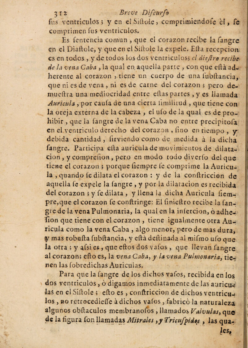 fus ventrículos* y en el Sitióle? comprimiéndote el, fe comprimen fus ventrículos. Es fentencia común , que el corazón recibe ia fangre en el Diaftole, y que en el Sitióle la expele, Efta recepción es en todos , y de todos ios dos ventrículos* el dieflre recibe de la vena Caba , la qual en aquella parte , con que eftá ad- herente ai corazón ? tiene un cuerpo de una fubftancia, que ni es de vena , ni es de carne del corazón 5 pero de¬ nme (ir a una mediocridad entre ellas parres , y es llamada Aurícula , por cauta de una cierta íimilitud , que tiene con la oreja externa de ia cabeza , el uto de la quai es de pro¬ hibir , que ia fangre de ia vena Caba no entre precipitofa en el ventrículo derecho dei corazón , fino en tiempo , y debida cantidad , firvieñdo como de medida à la dicha fangre. Participa efta aurícula de movimientos de dilata¬ ción , y compreíion , pero en modo todo diverto del que tiene el corazón 5 porque fiempre te comprime la Aurícu¬ la , quando fe dilata el corazón : y de la conftriccion de aquella fe expele la fangre , y por ia dilatación es recibida del corazón 5 y fe dilata , y llena la dicha Aurícula tem¬ pre,que el corazón fe conftringe: El finieftro recibe la fan- gte de la vena Pulmonaria, ia qual en la infección, ò adhe¬ sión que tiene con el corazón , tiene igualmente otra Au¬ rícula como la vena Caba , algo menor, pero de mas dura, y mas robofta fubftancia, y eftá deftinada al mifmo ufo que la otra ; y afsies , que cftos dos vafos, que llevan fangre al corazón? efto es, la vena Caba, y ¡avena Pulmonaria, tie¬ nen las fobredichas Aurículas, Para que la fangre de los dichos vafos, recibida en los dos ventrículos , 0 digamos inmediatamente de las aurícu¬ las en el Sitióle ; efto es, conftriccion de dichos ventrican los , no retrocedieífe à dichos vafos, fabricó la naturaleza algu nos obftaculos membranofos , llamados Válvulas, que de ia figura fon llamadas Mitrales ,y Tricufpid^s , las qua- Ics. i i f il [1 11 1 ;