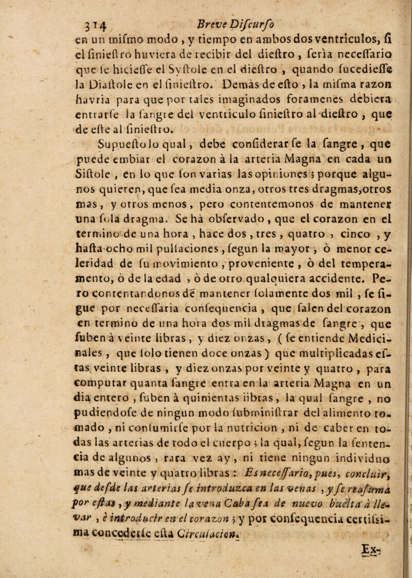 en un tpiftno modo , y riempo en ambos dos ventrículos, fi ei iìnieiìro huviera de recibir dei dieftro , feria neceffario que fe hidefle el Sy.ftoie en el dieftro , quando fucedieflfe la Diaftole en el íinieftro. Demás de efto > la mifma razón havria para que por tales imaginados forámenes debiera entrarfe ía íangte del ventriculo finieftro ai dieftro , que de efte al Iinieftro. Supueftolo qual, debe considerar fe ia fangre , que puede embiar el corazón à la arteria Magna en cada un Siitele , en io que fon varias las opiniones 5 porque algu¬ nos quieren, que fea media onza, otros tres dragmas,otros mas , y orros menos , pero contentémonos de mantener una fola dragma, Se ha obfervado , que el corazón en el termino de una hora , hace dos , tres , quatro , cinco , y hafta ocho mil puliaciones, fegun la mayor, ò menor ce¬ leridad de fu movimiento , proveniente , ò del tempera¬ mento, 0 de la edad , ò de otro quaiquiera accidente. Pe¬ ro contentándonos de mantener (clámente dos mil , fe fi- gue por neceíTaria confequencia , que falcn del corazón en termino de una hora dos mil dtagmas de fangre , que fuben à veinte libras , y diez onzas , ( fe entiende Medici- nales, que tolo tienen doce onzas ) que multiplicadas c fi¬ tas veinte libras , y diez onzas por veinte y quatro, para computar quanta fangre entraen la arteria Magna en un dia entero , fuben à quinientas libras , la qual fangre , no pudiendofe de ningún modo íuhminiftrar del alimento to¬ mado , ni con fumi ríe por la nutrición , ni de caber en to¬ das las arterias de todo el cuerpo ; la qual, fegun la fenten- cia de algunos , rara vez ay, ni tiene ningún individuo mas de veinte y quatro libras : Es neceffario, pues, concluir, que defde las arterias fe introduzca en las venas , yfe n ¿firmi por eftai , y mediante la vena Cab a fea de nuevo buelta' a lie- var , è introducir en el corazón 5 y por confequencia cernísi¬ ma concederle efta Circulación* • ”  E&5