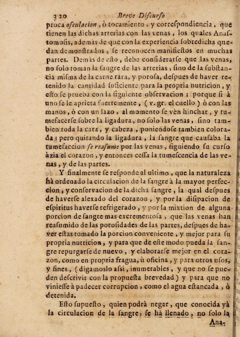 proca ofc alacian , ò tocamiento , y correfpondiencia , qua tienen las dichas arterias con las venas, ¡os quales Anaf- tomoíts* además de que con la experiencia fobredieha que¬ dan demonftrados , fe reconocen manifieftos en muchas partes. Demás de eño , debe confiderarfe que las venas, no folo toman ¡a fangre de las arterias > fino de la Sbilan¬ cia mifma de la carne rara, y porofa, defpues de haver re-; tenido la cantidad inficiente para la propria nutrición , y efto fe prueba con la íiguiente obfervacion ; porque fi à lino fede aprieta fuertemente , ( v. gr, el cuello ) ò con las manos , ò con un lazo , al momento fe ven hinchar, y tu-; mefacerfe fobre la ligadura, no folo las venas > fino tam¬ bién toda la cara , y cabeza , poniendofe también colora¬ da ? pero quitando la iigadura , la fangre que caufaba la tumefacción fe reafume por las venas, figuiendo fu curfo azia el corazón , y entonces celia la tumeícencia de las ve¬ nas , y de las partes. Y finalmente fe refpondc al ultimo , que la naturaleza fia ordenado ia circulación de la fangre à la mayor perfec¬ ción , y confervacion de la dicha fangre, la qual defpues de haverfe aiexado del corazón, y porla difipacion de efpiritus haverfe refrigerado , y por la mixtión de alguna porción de fangre mas excrementoía , que las venas han reafumido de las porofidades de las partes, defpues de ha- ver eftas tomado la porción conveniente , y mejor para fu propria nutrición, y para que de eíie modo pueda la fan¬ gre repurgaríe de nuevo , y elaboraríe mejor en el cora¬ zón, como en propria fragua, ù oficina , y para otros ufes, y fines, ( digámoslo afsi, inumerables , y que no fe pue¬ den deferivir con la propuefta brevedad) y para que no vinieífe à padecer corrupción > como el agua eíiancada , ò detenida. Eftofupuefto, quien podrá negar, que conocida ya la circulación de la fangre•> fe ha llenado, no folo la ' Ana¬ fe fe iti íl k l¡ i?)1 Nili m Hoc