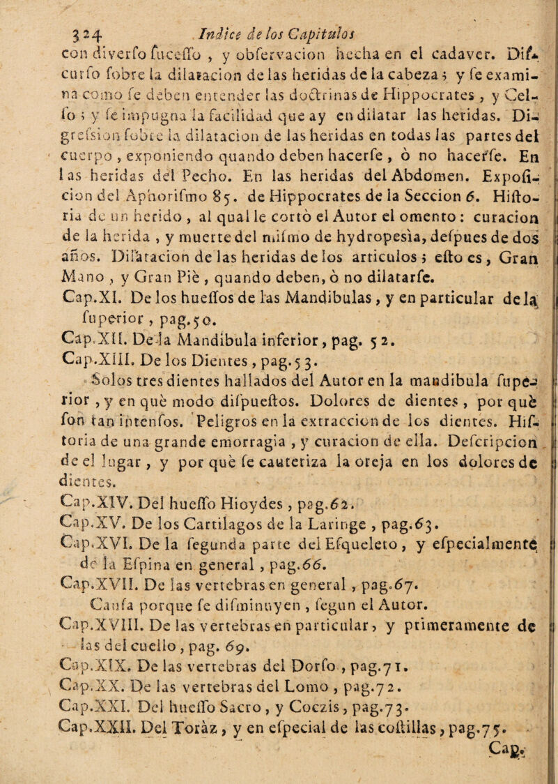 con diverto fuceflb , y obfervacion hecha en el cadáver. Dii* curio fobre la di lalación de ias heridas de la cabeza s y fe exami¬ na como fe deben entender las doctrinas de Hippocrates , y Cel¬ io ; y fe impugna la facilidad que ay en dilatar las heridas. Di- grcisión fobte la dilatación de las heridas en todas las partes del cuerpo , exponiendo quando deben hacerfe , 0 no hacerte. En las heridas del Pecho. En las heridas del Abdomen. Expofi- cion del Aphorifmo 85. de Hippocrates de la Sección 6. Hifto- ria de un herido , al qual le cortó el Autor el omento : curación de la herida , y muerte del ndfmo de hy dtopesia, defpues de dos años. Dilatación de las heridas de los artículos 5 efto es , Gran Mano , y Gran Piè , quando deben, 0 no dilatarfe. Cap.XL De los huellos de las Mandíbulas, y en particular déla fuperior, pag.50. Gap,XII. Dé la Mandíbula inferior, pag. 52. Cap.XlIh De los Dientes, pag.5 3. Solos tres dientes hallados del Autor en la mandíbula topé.? rior , y en qué modo difpueftos. Dolores de dientes , por qué : fon tan intentos. Peligros en la extracción de los dientes. Híf- i toria de una grande emorragia , y curación de ella. Defcripcion de el lugar, y por qué fe cauteriza la oreja en los dolores de ! dientes. Cap.XIV. Del hueflb Híoydes, pag.62. Cap.XV. De los Cartílagos de la Laringe , pag.63. Cap.XVI. De la fegunda parte del Efqueleto , y efpecialmentc ! de la Efpina en general , pag.66. Cap*-XVlI. De las vertebrasen general , pagtoy. Cania porque fe difminuyen , fegun el Autor. Cap.XV1IL De ias vertebras en particular > y primeramente de ! las del cuello, pag. 69. Cap.XIX. De las vertebras del Dorio , pag.71. Cap.XX. De las vertebras del Lomo , pag.72. Cap.XXL Del hueflb Sacro, y Coczis, pag.73. Cap.XXÜ. Del Toraz, y en efpecial de ias cofliüas > pag.75. Cag. |