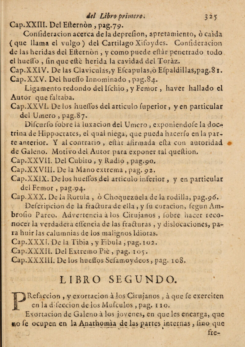 Cap.XXIII. Del Eiternòn , pag.79. Confideracion acerca de la deprefion, apretamiento, ò caída {que llama el vulgo) del Cartílago Xifoydes. Confideracion de las heridas del Efternon , y como puede eftár penetrado todo el hueíTo , fin que efté herida la cavidad dei Toráz. Cap.XXIV. De las Claviculas,y Efcapulas,o Efpaldillas,pag«81. Cap.XXV. DeL hueíío Innominado , pag.84. Ligamento redondo del Ifchio , y Femor , ha ver hallado el Autor que faltaba. Cap.XXVI. Délos hueflos del articulo fuperior, yen particular del limero pag.Sy. Difcurfo fobre lá luxación del limero , exponiéndole la doo* trina de Hippocratcs, el qual niega, que pueda hacerle en la par¬ te anterior. Y al contrario, eftár afirmada eda con autoridad de Galeno. Motivo del Autor para exponer tal queftion. Cap.XXVII. Del Cubito , y Radio , pag.90* Cap.XXVIII. De la Mano extrema , pag. 92. Cap.XXIX. De ios hueflos del articulo inferior , y en particular del Femor, pag.94. Cap.XXX. De la Rotula , o Choquezuela de la rodilla, pag.gó, Defcripcion de la frattura de ella , y fu curación, Íegun Am- brollo Pareo. Advertencia à los Cirujanos , fobre hacer reco¬ nocer la verdadera eflencia de las Araduras, y dislocaciones, pa« ra huir las calumnias de ios malignos Idiotas. Cap.XXXh De la Tibia , y Fibula , pag. 102. Cap.XXXÍL Del Extremo Pié , pag. 105. Cap.XXXIII. De los huellos Sdamo y déos, pag, 1080 • . * 1 LIBRO SEGUNDO. P¡Refacción , y exortacion à los Cirujanos , à que fe exer citen en la dilección de los MüfcuLos, pag. 110» Exortacion de Galeno à los jovenes* en que les encarga, que lao fe ocupen en laÁnathomia de las panes internas , fino que > ^ * fie-