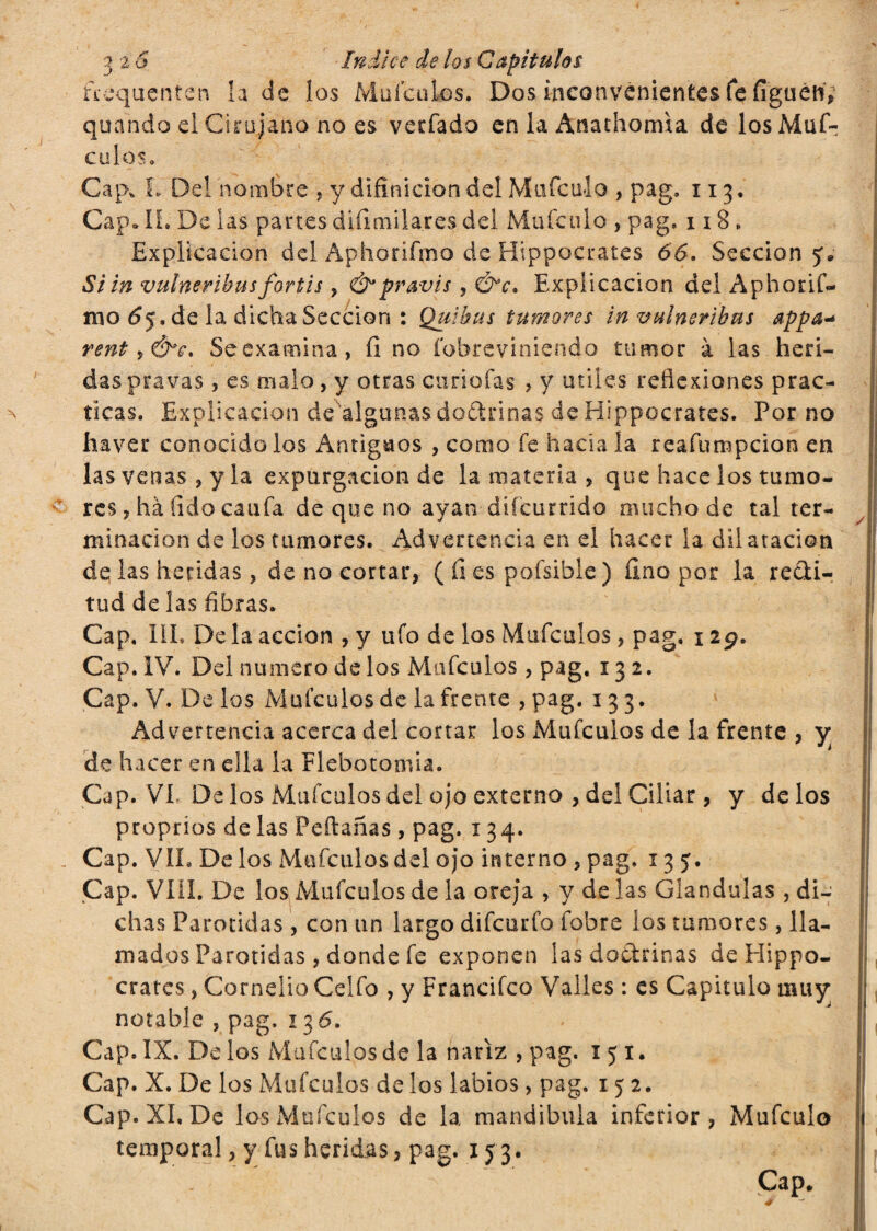 fcequenten la de los Mufculos. Dos inconvenientes fe fíguétí, quando el Cirujano no es verfado en la Anathorrna de losMuf- culos» Cap, L Del nombre , y difinicion del Mufculo , pag» 113. Cap» Ií. De las partes dtíimilares del Mufculo , pag, 118 . Explicación del Aphorifmo de Hippocrates 66. Sección y* Si in vulneribusfortis , &pravis, Ó*c. Explicación del Aphorif- mo (5j.de la dicha Sección : Quibus tumores in vulneribus appa* rent, ¿h*. Se examina, íi no fobrcviniendo tumor à las heri¬ das pravas , es malo, y otras curiofas , y útiles reflexiones prac¬ ticas. Explicación de algunas dodrinas de Hippocrates. Por no haver conocido los Antiguos , como fe hacia la reafumpcion en las venas , y la expargación de la materia , que hace los tumo¬ res , hà fido caufa de que no ayan difcurrido mucho de tal ter¬ minación de los tumores. Advertencia en el hacer la dii atacion de las heridas, de no cortar, (fies pofsible) fino por la redi- tud de las fibras. Cap. III. Déla acción , y ufo de los Mufculos , pag. 129. Cap. IV. Del numero de los Mufculos, pag. 132. Cap. V. Délos Mufculos de la frente , pag. 133. Advertencia acerca del cortar los Mufculos de la frente , y de hacer en ella la Flebotomía. Cap. VL Délos Mufculos del ojo externo , del Ciliar, y délos proprios de las Peftañas , pag. 134. Cap. VIL De los Mufculos del ojo interno , pag. 135. Cap. Vili. De los Mufculos de la oreja , y de las Glándulas , di- : chas Parótidas , con un largo difcurfo íobre los tumores, lla¬ mados Parótidas, donde fe exponen las dodrinas de Hippo¬ crates , Cornelio Celfo , y Francifco Valles : es Capitulo muy notable , pag. 136. Cap. IX. Délos Mufculos de la nariz , pag. 1 y 1. Cap. X. De los Mufculos de los labios, pag. 152. Cap. XI, De los Mufculos de la mandíbula inferior, Mufculo temporal, y fus heridas, pag. 1 y 3. Cap* — lil