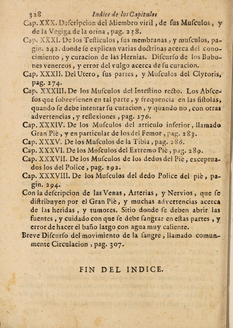 Cap. XXX, Deícripcion dei Miembro viril , de fus Mufculos , y de la Vcgiga de la orina , pag, 238. Cap. XXXI. De los Teftieulos, fus membranas ? y mufculos, pa- gin. 242, donde fe explican varias doctrinas acerca del cono¬ cimiento , y curación de las Hernias. Difcurfo de ios Bubo¬ nes venereos, y error dei valgo acerca de fa curación. Cap, XXXII. Del Utero> fus partes, y Mufculos del Clytoris, pag. 274. Cap. XXXIII. De los Mufculos del In f citino- redo. Los Abfce- £os que fobrevienen en tai parte , y frequencia en las filiólas, quando fe debe intentar fu curación ,'y quando no , con otras advertencias , y reflexiones , pag. 276. Cap. XXXIV. De los Mufculos dei articulo inferior, llamada Gran Pié , y en particular de los del Femor, pag. 283. Cap. XXXV. De los Mufculos de la Tibia , pag.' 286. Cap. XXXVI. De los Mufculos del Extremo Pie , pag. 289. Cap. XXXVÍÍ. De los Mufculos de los dedos del Pié , exceptua¬ dos ios del Pólice , pag. 292. Cap. XXXVIIÍ. De los Mufculos del dedo Pólice del pié , pa- gin. 294. Con la defcripcion de las Venas, Arterias, y Nervios, que fe diftribuyen por el Gran Pié, y muchas advertencias acerca de las heridas , y tumores. Sitio donde fe deben abrir las fuentes , y cuidado con que fe debe fangrar en citas partes , y error de hacer el baño largo con agua muy caliente. Breve Difcurfo del movimiento de la fangre, llamado comun¬ mente Circulación , pag. 307. FIN DEL INDICE.