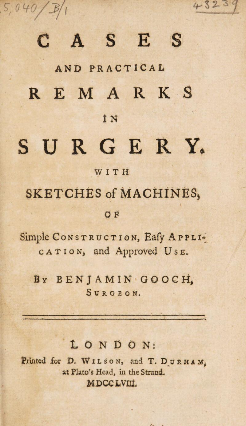 i CASES AND PRACTICAL REMARKS I N SURGERY. WITH SKETCHES of MACHINES, i O F Simple Construction, Eafy Appli* cATiONj and Approved Use. By BENJAMIN GOOCH, Surgeon. LONDON: Printed for D. Wilson, and T. D u r ham^ at Plato’s Head, in the Strand. MDCCL.VHL