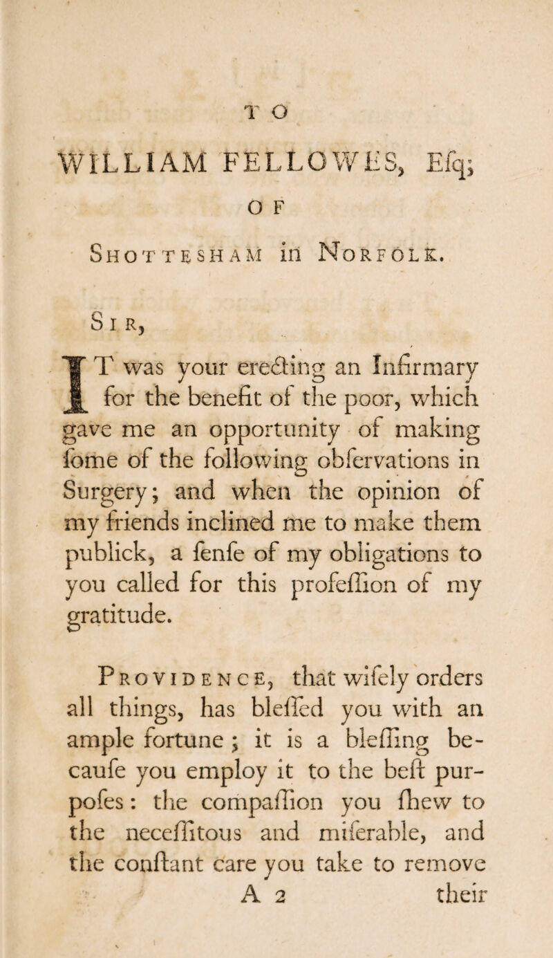 I WILLIAM FELLOWLS, Efqj O F Shottesham in Norfolk. S I R, T was your erecting an Infirmary for the benefit ot tire poor, which gave me an opportunity of making fome of the following obfervations in Surgery; and when the opinion of my friends inclined me to make them publick, a fenfe of my obligations to you called for this profeffion of my gratitude. Providence, that wifely orders all things, has blefled you with an ample fortune ; it is a bleffing be- caufe you employ it to the beft pur- pofes: the compafiion you fhew to the neceflitous and miferable, and the confhnt care you take to remove