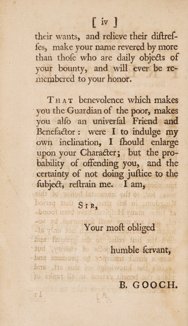 Civ their wants, and relieve their diftref- fes, make your name revered by more than thofe who are daily objects of your bounty, and will ever be re¬ membered to your honor. That benevolence which makes you the Guardian of the poor, makes you alfo an univerfal Friend and Benefactor: were I to indulge my own inclination, 1 fliould enlarge upon your Character j but the pro¬ bability of offending you, and the certainty of not doing juftice to the fubjeCt, reftraln me. I am, -f i- • . <>•* * > v- ->.# ''w' - , S r s, ft * . '• ' ■ ■ -■ * . Your moft obliged ''r-> CA 'f . humble fervant, v--. a-*.- . •*, ,, , • I K>ft • v- .. ^ j # ' j. f . «w .* / «■-*>. , 4. '' ' m \ B. GOOCH.