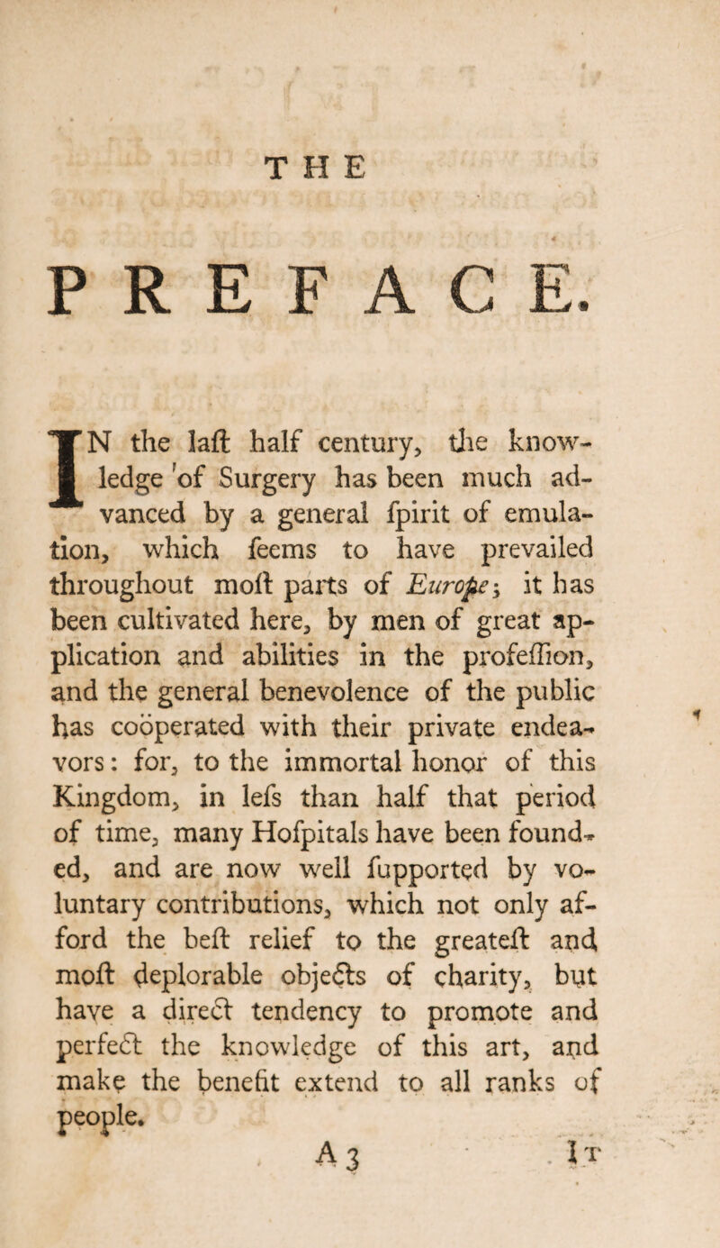 PREFACE IN the lafl half century, the know¬ ledge of Surgery has been much ad¬ vanced by a general fpirit of emula¬ tion, which feems to have prevailed throughout moll parts of Europe > it has been cultivated here, by men of great ap¬ plication and abilities in the profeffion, and the general benevolence of the public has cooperated with their private endea- vors: for, to the immortal honor of this Kingdom, in lefs than half that period of time, many Hofpitals have been found-* ed, and are now well fupported by vo¬ luntary contributions, which not only af¬ ford the beft relief to the greateft and moft deplorable objefts of charity, but have a dire<5t tendency to promote and perfect the knowledge of this art, and make the benefit extend to all ranks of A3 .It