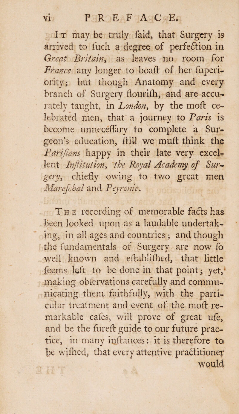 I t may be truly faid, that Surgery is arrived to fuch a degree of perfection in Great Britain, as leaves no room for France any longer to boafl of her fuperi- ority; but though Anatomy and every branch of Surgery fiourifh, and are accu¬ rately taught, in London, by the moft ce¬ lebrated men, that a journey to Paris is become unneceflary to complete a Sur¬ geon’s education, ftill we muft think the Parifians happy in their late very excel¬ lent Inftitntion, the Royal Academy of Sur¬ gery, chiefly owing to two great men Marefchal and Peyronie. The recording of memorable fafts has been looked upon as a laudable undertak¬ ing, in all ages and countries ; and though the fundamentals of Surgery are now fo well known and eftablifhed, that little Teems loft to be done in that point; yet, making obfervations carefully and commu¬ nicating them, faithfully, with the parti¬ cular treatment and event of the mold re¬ markable cafes, will prove of great ufe, and be the fiireft guide to our future prac¬ tice, in many iuftances: it is therefore to be wflhed, that every attentive praftitioney would