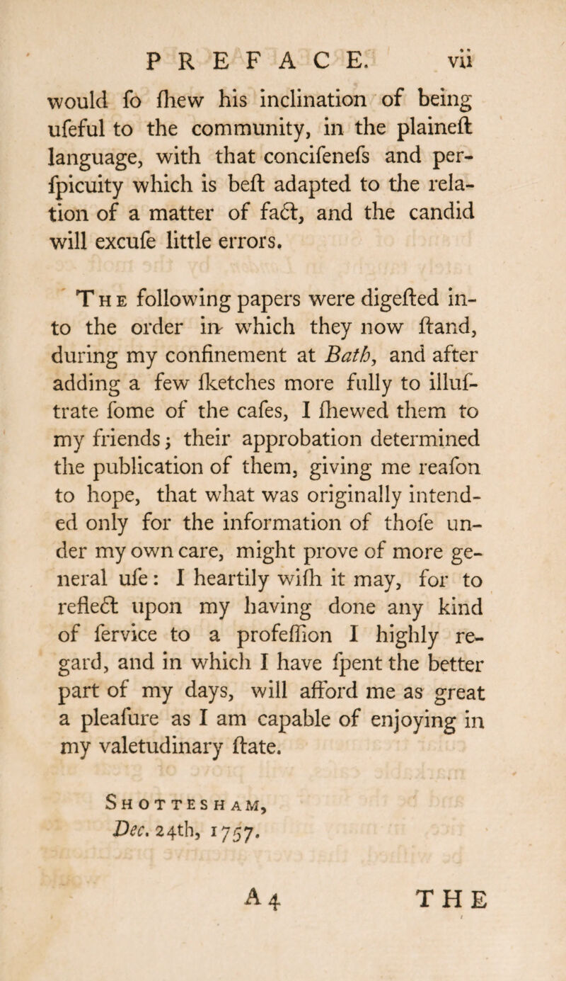 would fo (hew his inclination of being ufeful to the community, in the plained language, with that concifenefs and per- fpicuity which is beft adapted to the rela¬ tion of a matter of fa£t, and the candid will excufe little errors. The following papers were digefted in¬ to the order irv which they now ftand, during my confinement at Bath, and after adding a few {ketches more fully to illus¬ trate fome of the cafes, I (hewed them to my friends; their approbation determined the publication of them, giving me reafon to hope, that what was originally intend¬ ed only for the information of thofe un¬ der my own care, might prove of more ge¬ neral ufe: I heartily wifli it may, for to refiedd upon my having done any kind of fervice to a profeffion I highly re¬ gard, and in whicli I have lpent the better part of my days, will afford me as great a pleafure as I am capable of enjoying in my valetudinary (late. Shottesham, Dec. 24th, 1757. THE