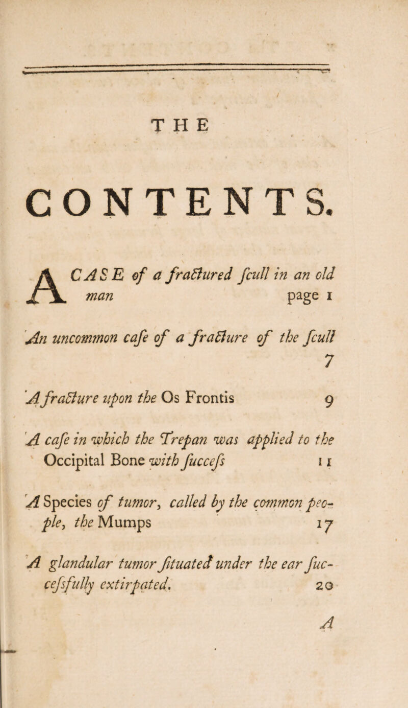 / THE CONTENTS. A CASE of a fraBured fcull in an old man page i An uncommon cafe of a fraBure of the fcull 7 A fraBure upon the Os Frontis 9 A cafe in which the Trepan was applied to the Occipital Bone with fuccefs 11 A Species of tumor, called by the common peo¬ ple , the Mumps 17 A glandular tumor fituated under the ear fuc¬ cefs fully extirpated, 20 A