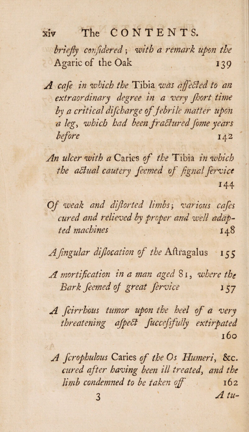 briefly confidered; with a remark upon the Agaric of the Oak 139 A cafe in which the Tibia was affeffed to an extraordinary degree in a very Jhort time by a critical difcharge of febrile matter upon a legj which had been fraffured feme years before 142 An ulcer with a Caries of the Tibia in which the affual cautery feemed op' fignai fervice 144 Of weak and diforted limbs; various cafes cured and relieved by proper and well adap¬ ted machines 148 Afingular difocation of the Aftragalus 155 A mortification in a man aged 815 where the Bark feemed op great fervice 157 A feirrhous tumor upon the heel of a very threatening afpeff fuccefsfidly extirpated 160 A ferophidous Caries of the Os Humeri, &c. cured after having been ill treated, and the limb condemned to be taken off 162 3 A tu-
