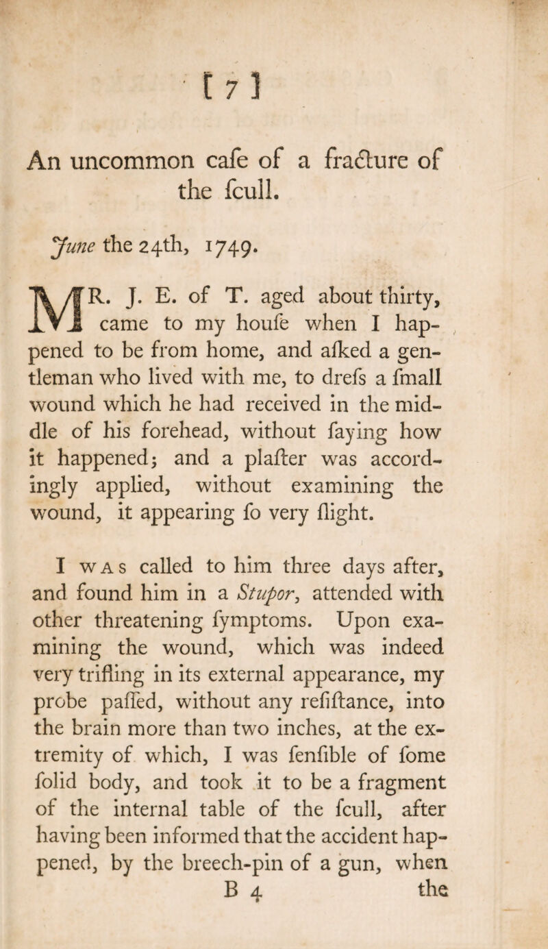 An uncommon cafe of a fracture of the fcull. June the 24th, 1749. MR. J. E. of T. aged about thirty, came to my houfe when I hap¬ pened to be from home, and afked a gen¬ tleman who lived with me, to drefs a fmall wound which he had received in the mid¬ dle of his forehead, without faying how it happened; and a plafter was accord¬ ingly applied, without examining the wound, it appearing fo very flight. I was called to him three days after, and found him in a Stupor, attended with other threatening fymptoms. Upon exa¬ mining the wound, which was indeed very trifling in its external appearance, my probe pafled, without any refiftance, into the brain more than two inches, at the ex¬ tremity of which, I was fenfible of fome folid body, and took it to be a fragment of the internal table of the fcull, after having been informed that the accident hap¬ pened, by the breech-pin of a gun, when