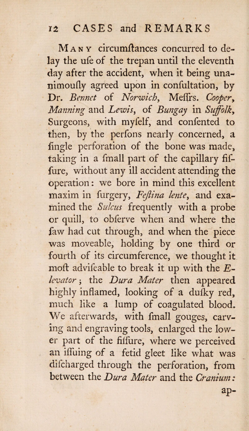 Many circumftances concurred to de¬ lay the ufe of the trepan until the eleventh day after the accident, when it being una- nimoufly agreed upon in confultation, by Dr. B ennet of Norwich, Meflrs. Cooper, Manning and Lewis, of Bungay in Suffolk, Surgeons, with myfelf, and confented to then, by the perfons nearly concerned, a fingle perforation of the bone was made, taking in a (mail part of the capillary fif- fure, without any ill accident attending the operation: we bore in mind this excellent maxim in furgery, Fejlina lente, and exa¬ mined the Sulcus frequently with a probe or quill, to obferve when and where the faw had cut through, and when the piece was moveable, holding by one third or fourth of its circumference, we thought it moft advifeable to break it up with the E- levator 5 the Dura Mater then appeared highly inflamed, looking of a dulky red, much like a lump of coagulated blood. We afterwards, with fmall gouges, carv¬ ing and engraving tools, enlarged the low¬ er part of the fiifure, where we perceived an iffuing of a fetid gleet like what was difcharged through the perforation, from between the Dura Mater and the Cranium: ap-