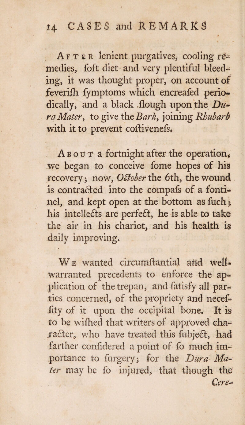 After lenient purgatives, cooling re¬ medies, foft diet and very plentiful bleed¬ ing, it was thought proper, on account of feverifli fymptoms which encreafed perio¬ dically, and a black Rough upon the Du¬ ra Mater, to give the Bark, joining Rhubarb with it to prevent coftivenefs* About a fortnight after the operation* we began to conceive fome hopes of his recovery $ now, October the 6th, the wound is contra&ed into the compafs of a fonti- nel, and kept open at the bottom as fuchi his intellects are perfect, he is able to take the air in his chariot, and his health is daily improving* We wanted circumftantial and well- warranted precedents to enforce the ap¬ plication of the trepan, and fatisfy all par¬ ties concerned, of the propriety and necef- fity of it upon the occipital bone. It is to be wifoed that writers of approved cha¬ racter, who have treated this fubjeft, had farther confidered a point of fo much im¬ portance to forgery; for the Dura Ma¬ ter may be fo injured, that though the Cere-