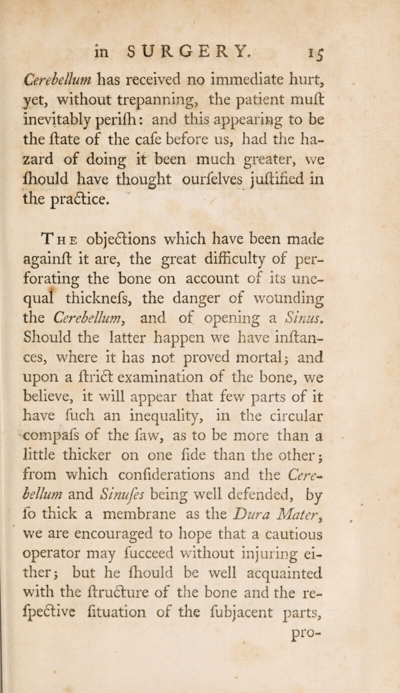 Cerebellum has received no immediate hurt, yet, without trepanning, the patient mu ft inevitably perifh: and this appearing to be the ftate of the cafe before us, had the ha¬ zard of doing it been much greater, we fhould have thought ourfelves juftified in the practice. The objections which have been made againft it are, the great difficulty of per¬ forating the bone on account of its une¬ qual thicknefs, the danger of wounding the Cerebellum-', and of opening a Sinus. Should the latter happen we have inftan- ces, where it has not proved mortal 5 and upon a ftrift examination of the bone, we believe, it will appear that few parts of it have fuch an inequality, in the circular compafs of the faw, as to be more than a little thicker on one fide than the other; from which confiderations and the Cere¬ bellum and Sinufes being well defended, by fo thick a membrane as the Dura Mater, we are encouraged to hope that a cautious operator may fucceed without injuring ei¬ ther; but he fhould be well acquainted with the ftrufture of the bone and the re- fpedtive fituation of the fubjacent parts, pro-