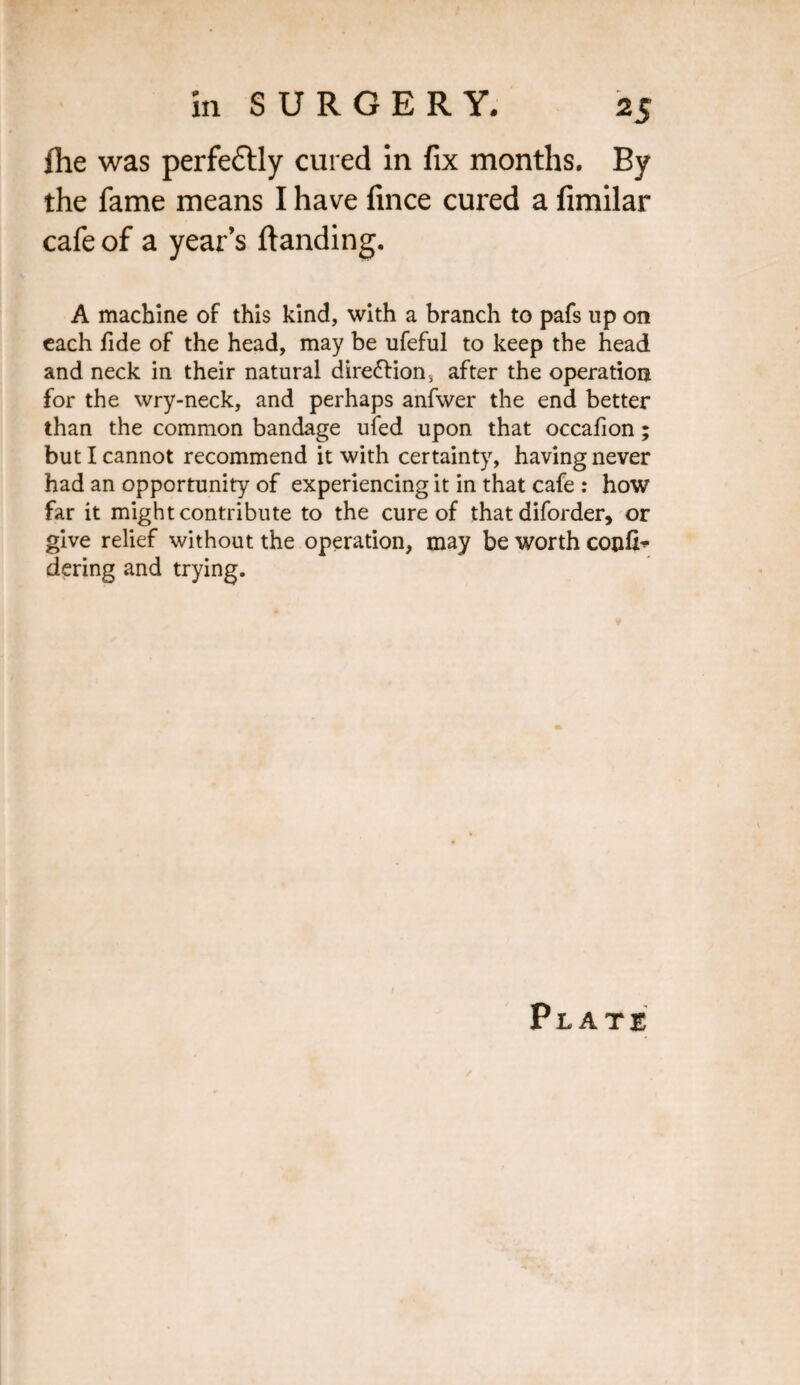 lhe was perfectly cured in fix months. By the fame means I have fince cured a fimilar cafe of a year’s {landing. A machine of this kind, with a branch to pafs up on each fide of the head, may be ufeful to keep the head and neck in their natural direction, after the operation for the wry-neck, and perhaps anfwer the end better than the common bandage ufed upon that occafion; but I cannot recommend it with certainty, having never had an opportunity of experiencing it in that cafe : how far it might contribute to the cure of that diforder, or give relief without the operation, may be worth confix dering and trying. Plate