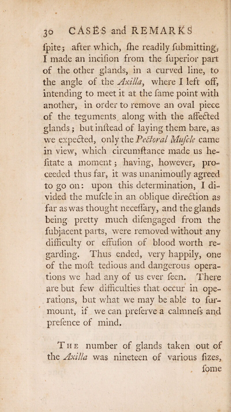 fpitej after which, fhe readily fubmittingq I made an incifion from the fuperior part of the other glands, in a curved line, to the angle of the Axilla, where I left off, intending to meet it at the fame point with another, in order to remove an oval piece of the teguments along with the affefted glands; but inftead of laying them bare, as we expected, only the Federal Mufcle came in view, which circumftance made us he- litate a moment; having, however, pro¬ ceeded thus far, it was unanimoully agreed to go on: upon this determination, I di¬ vided the mufcle in an oblique dire&ion as far as was thought neceffary, and the glands being pretty much difengaged from the fubjacent parts, were removed without any difficulty or effufion of blood worth re¬ garding. Thus ended, very happily, one of the mod tedious and dangerous opera¬ tions we had any of us ever feen. There are but few difficulties that occur in ope¬ rations, but what we may be able to fur- mount, if we can preferve a calmnefs and prefence of mind. The number of glands taken out of the Axilla was nineteen of various fizes, feme