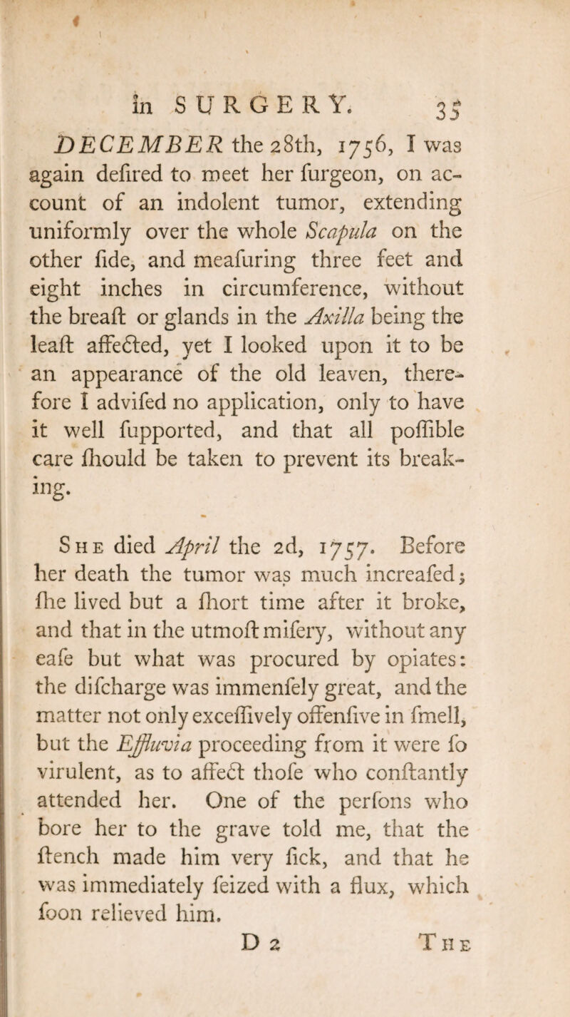 DECEMBER the 28th, 1756, I was again defired to meet her furgeon, on ac¬ count of an indolent tumor, extending uniformly over the whole Scapula on the other fide, and meafuring three feet and eight inches in circumference, without the breaft or glands in the Axilla being the lead: affedted, yet I looked upon it to be an appearance of the old leaven, there¬ fore I advifed no application, only to have it well fupported, and that all poffible care fliould be taken to prevent its break¬ ing. She died April the 2d, 1757. Before her death the tumor was much increafed; * * hie lived but a fhort time after it broke, and that in the utmoftmifery, without any eafe but what was procured by opiates: the difcharge was immenfely great, and the matter not only exceflively offenfive in fmell, but the Effluvia proceeding from it were fo virulent, as to affedt thofe who conftantly attended her. One of the perfons who bore her to the grave told me, that the flench made him very lick, and that he was immediately feized with a flux, which foon relieved him. D 2 TII E