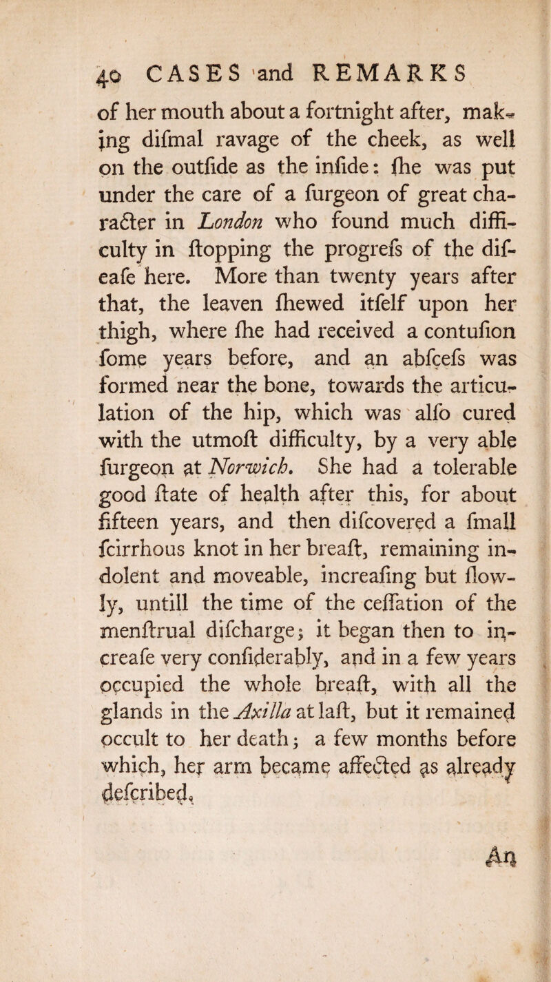 of her mouth about a fortnight after, mak^ ;ng diftnal ravage of the cheek, as well on the outfide as the inftde: fhe was put under the care of a furgeon of great cha- radter in London who found much diffi¬ culty in flopping the progrefs of the dif- eafe here. More than twenty years after that, the leaven fliewed itfelf upon her thigh, where fhe had received a contufion fome years before, and an abfcefs was formed near the hone, towards the articu¬ lation of the hip, which was alfo cured with the utmoft difficulty, by a very able furgeon at Norwich. She had a tolerable good ftate of health after this, for about fifteen years, and then difcovered a fmall fcirrhous knot in her breaft, remaining in¬ dolent and moveable, increafing but flow- ly, untill the time of the reflation of the menftrual difcharge y it began then to in- creafe very confiderably, and in a few years occupied the whole breaft, with all the glands in the Axilla at laft, but it remained occult to her death y a few months before which, her arm became affedted as already defcribed. i