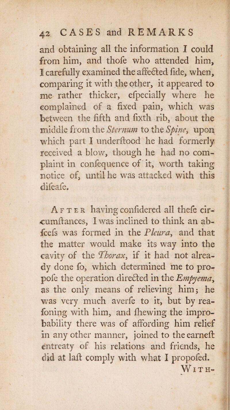 and obtaining all the information I could from him, and thofe who attended him, I carefully examined the affe&ed fide, when, comparing it with the other, it appeared to me rather thicker, efpeciaily where he complained of a fixed pain, which was between the fifth and fixth rib, about the middle from the Sternum to the Spine, upon which part I underftood he had formerly received a blow, though he had no com- plaint in confequence of' it, worth taking notice of, until he was attacked with this difeafe. After having confidered all thefe cir- cumftances, I was inclined to think an ab- fcefs was formed in the Pleura, and that the matter wrould make its way into the cavity of the Thorax, if it had not alrea¬ dy done fo, which determined me to pro- pofe the operation direfled in the Empyema, as the only means of relieving him; he was very much averfe to it, but by rea- foning with him, and fhewing the impro¬ bability there was of affording him relief in any other manner, joined to the earned: entreaty of his relations and friends, he did at laid comply with what I propofed. With-
