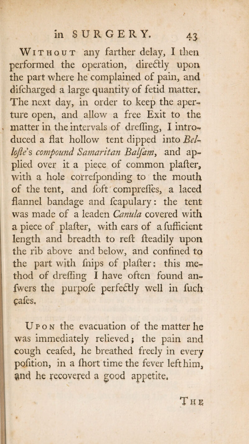 Without any farther delay, I then performed the operation, direftly upon the part where he complained of pain, and difcharged a large quantity of fetid matter. The next day, in order to keep the aper¬ ture open, and allow a free Exit to the matter in the intervals of drefling, I intro¬ duced a flat hollow tent dipped into Bel- lojies compound Samaritan Balfam, and ap¬ plied over it a piece of common plafter, with a hole correfponding to the mouth of the tent, and foft comprefles, a laced flannel bandage and fcapulary: the tent was made of a leaden Canula covered with a piece of plafter, with ears of a fufficient length and breadth to reft fteadily upon the rib above and below, and confined to the part with fnips of plafter: this me¬ thod of drefling I have often found an- fwers the purpofe perfectly well in fuch Cafes. Upon the evacuation of the matter he was immediately relieved; the pain and cough ceafed, he breathed freely in every pofition, in a fhort time the fever left him, $nd he recovered a good appetite. Ths