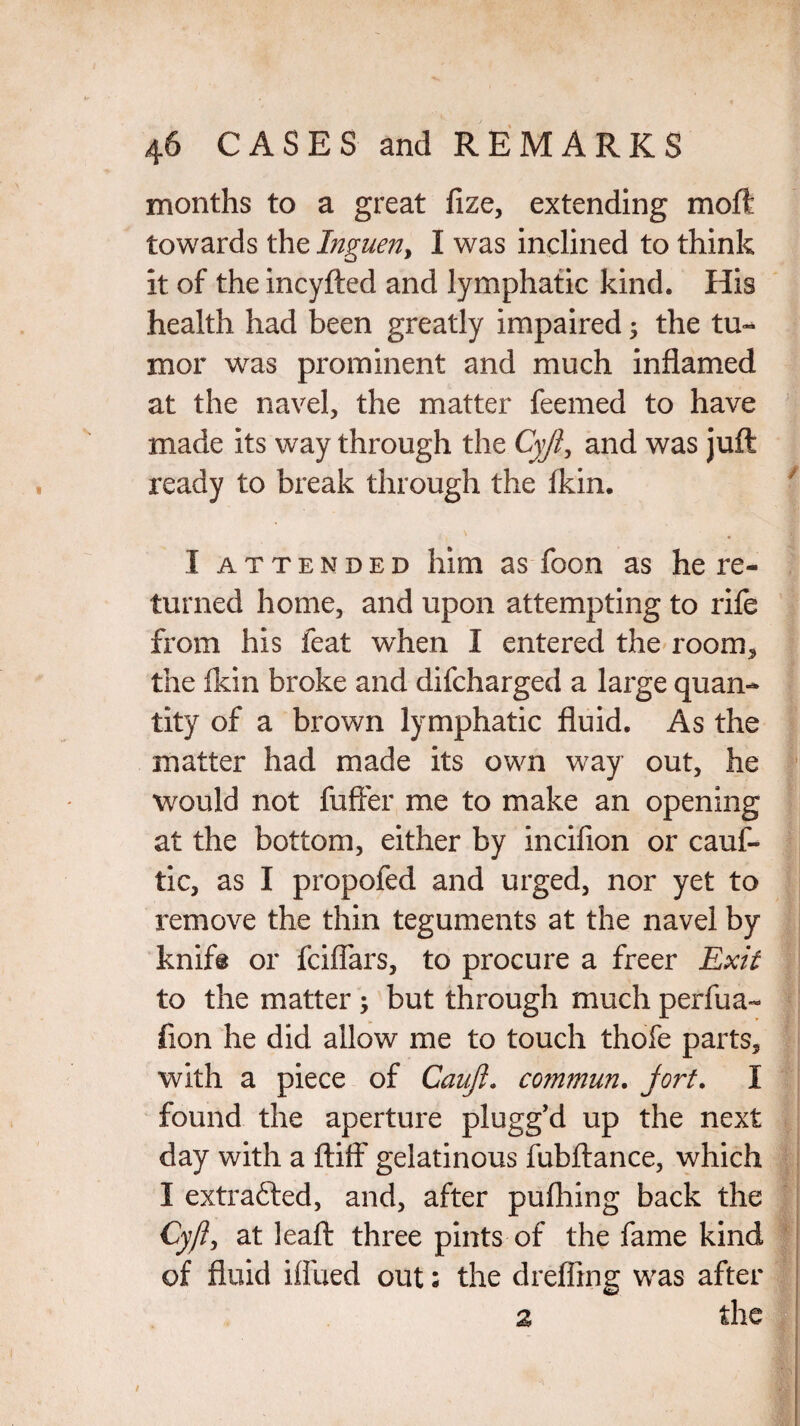 months to a great fize, extending moft towards the Inguen> I was inclined to think it of the incyfted and lymphatic kind. His health had been greatly impaired ; the tu¬ mor was prominent and much inflamed at the navel, the matter feemed to have made its way through the Cyji, and was juft ready to break through the fkin. I attended him as foon as he re¬ turned home, and upon attempting to rife from his feat when I entered the room* the fkin broke and difcharged a large quan¬ tity of a brown lymphatic fluid. As the matter had made its own way out, he would not fufter me to make an opening at the bottom, either by incifion or cauf- tic, as I propofed and urged, nor yet to remove the thin teguments at the navel by knife or fciflars, to procure a freer Exit to the matter ; but through much perfua- fion he did allow me to touch thofe parts, with a piece of Caujl. commun. jort. I found the aperture plugg’d up the next day with a ftiff gelatinous fubftance, which I extrafted, and, after pufhing back the Cy(i, at ieaft three pints of the fame kind of fluid iifued out; the clrefling was after 2 the v ■■ * | #1 /