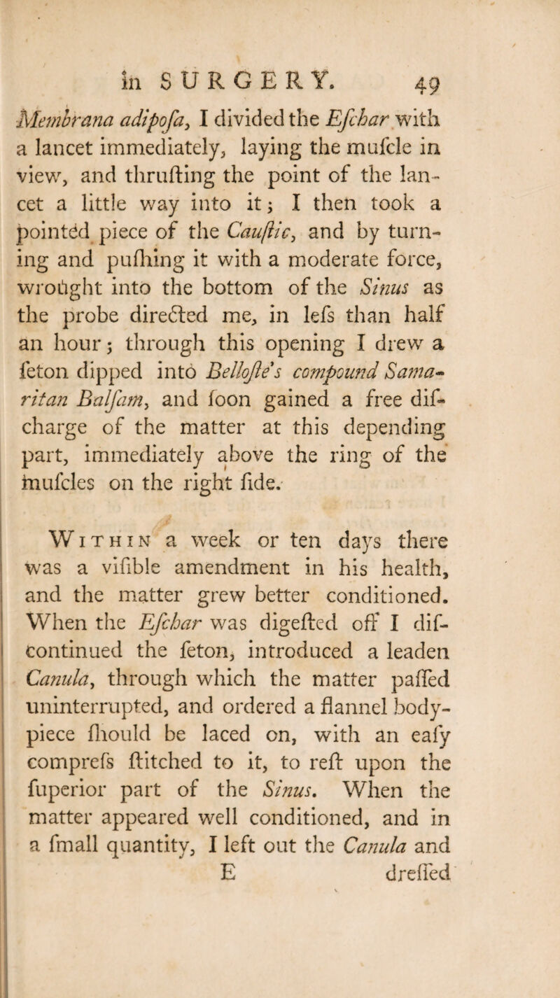 Membrana adipofa, I divided the Efcbar with a lancet immediately, laying the mulcle in view, and thrufting the point of the lan¬ cet a little way into it 5 I then took a pointed piece of the Cauflic, and by turn¬ ing and pufhing it with a moderate force, wrought into the bottom of the Sinus as the probe directed me, in lefs than half an hour; through this opening I drew a feton dipped into Bellojle s compound Sama¬ ritan Balfam, and toon gained a free dift charge of the matter at this depending part, immediately above the ring of the mufcles on the right fide. Within a week or ten days there was a vifible amendment in his health, and the matter grew better conditioned. When the Efchar was digefted off I dif- continued the feton, introduced a leaden Canula, through which the matter pafled uninterrupted, and ordered a flannel body- piece fliould be laced on, with an eafy comprefs ftitched to it, to reft upon the fuperior part of the Sinus. When the matter appeared well conditioned, and in a fmall quantity, I left out the Canula and E drefied