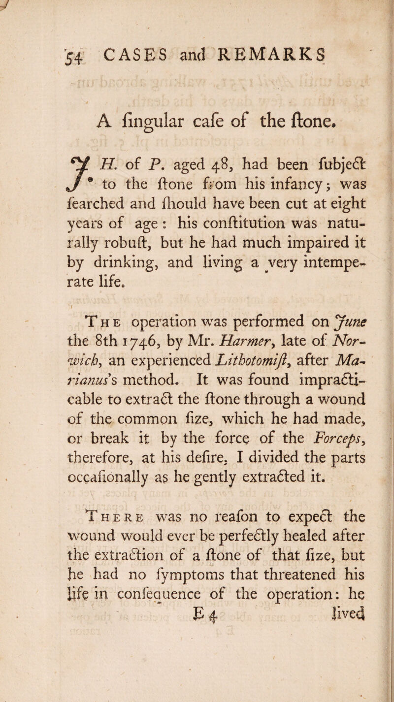 “ I j ‘x j v , ' ■_ . ■ . j A fingular cafe of the ftone. *V of P. aged 48, had been fubjet J0 to the ftone from his infancy was fearched and ftiould have been cut at eight years of age : his conftitution was natu¬ rally robuft, but he had much impaired it by drinking, and living a very intempe¬ rate life* The operation was performed on June the 8th 1746, by Mr. Harmer, late of Nor» *wich, an experienced Lithotomifl> after Ma~ rianuss method. It was found impracti¬ cable to extract the ftone through a wound of the common fxze, which he had made, or break it by the force of the Forceps, therefore, at his delire. I divided the parts occalionally as he gently extrated it. / There was no reafon to expect the wound would ever be perfectly healed after the extraction of a ftone of that fize, but he had no fymptoms that threatened his life in confequence of the operation: he P 4 Jived