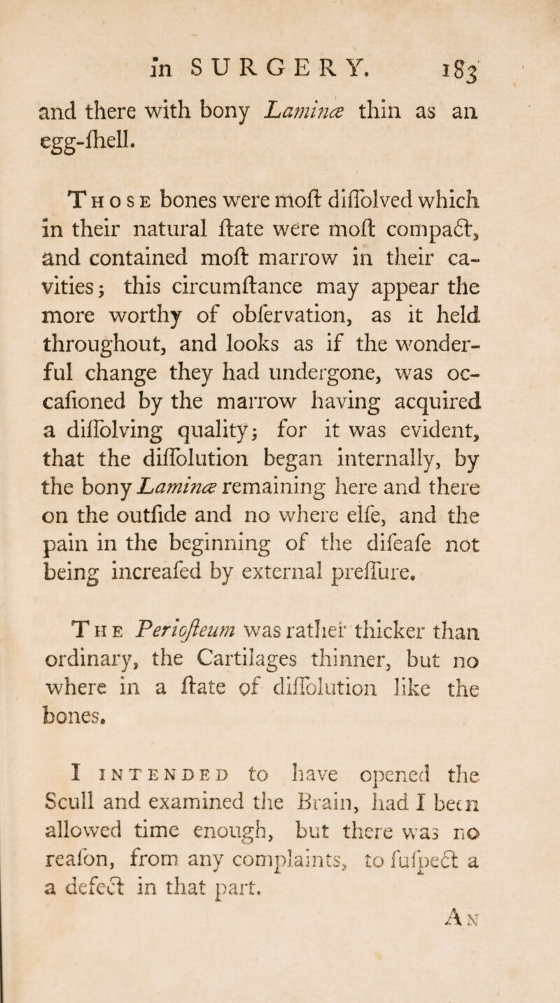 and there with bony Lamina thin as an egg-fliell. Those bones were mold difTolved which in their natural Rate were moft compact, and contained moft marrow in their ca¬ vities 5 this circumftance may appear the more worthy of obfervation, as it held throughout, and looks as if the wonder¬ ful change they had undergone, was oc- cafioned by the marrow having acquired a diffolving quality 5 for it was evident, that the diffolution began internally, by the bony Lamina remaining here and there on the outfide and no where elfe, and the pain in the beginning of the difeafe not being increafed by external prefture. The Pericjleum was rather thicker than ordinary, the Cartilages thinner, but no where in a ftate of diflolution like the bones. 1 intended to have opened the Scull and examined the Brain, had I been allowed time enough, but there was no reafon, from any complaints, to fuipeft a a defect in that part. An