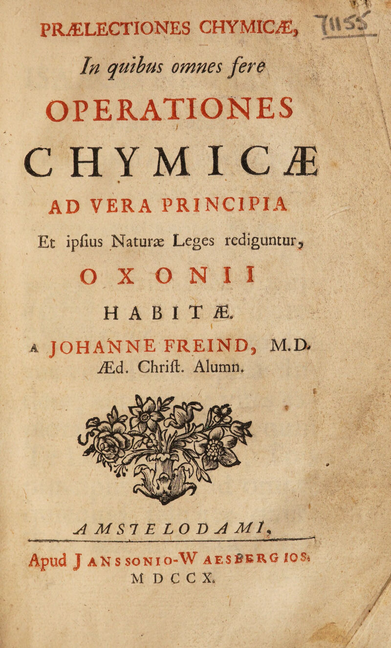 PRAELECTIONES CHYMICaE, In quibus omnes fere ■ f, i I II OPERATIONES f CHYMIC^ f * • AD VERA PRINCIPIA Et ipfius Naturas Leges rediguntur, O X O N I I H A B I T iE. A JOHANNE freind, m.d- iEd. Chrift. Alumn. Apud J aNssonio-W aesBerg jos. MDCC1