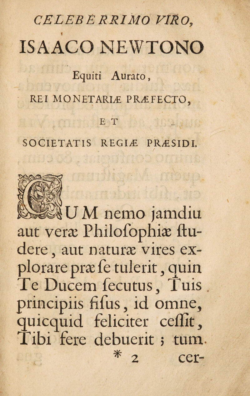 CELEBERRIMO VIRO, IS A ACO NEWTONO Equiti Aurato, REI MONETARLE PROFECTO, ET SOCIETATIS REGIA! PR&SIDI. ^WUM nemo jamdiu aut vera Philofophiae ftu- dere, aut naturae vires ex¬ plorare prae fe tulerit, quin Te Ducem fecutus, Tuis . principiis fifus, id omne, quicquid feliciter ceflit. Tibi fere debuerit s tum. cer- 2