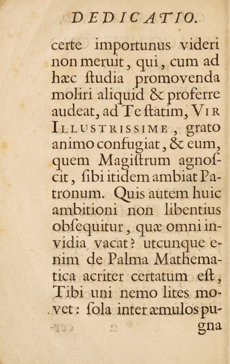 t certe importunus videri non meruit3 qui, cum ad haec ftudia promovenda moliri aliquid & proferre audeat} ad Te ftatim, Vi R Illustrissime , grato animo confugiat 5 & eum, quem Magiltrum agnof- cit, libi itidem ambiat Pa- tronum. Quis autem huic ambitioni non libentius obfequitur 3 quae omni in¬ vidia vacat > utcunque e- nim de Palma Mathema¬ tica acriter certatum eft, Tibi uni nemo lites mo¬ vet: fola inter aemulos pu-