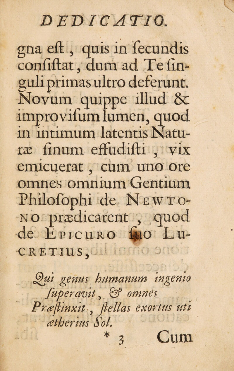 gna eft , quis in fecundis confftat, dum ad Tefin- guli primas ultro deferunt. Novum quippe illud & improvifum lumen, quod in intimum latentis Natu¬ rae finum effudilti , vix emicuerat, cum uno ore omnes omnium Gentium Philofophi de N E W TO¬ NO praedicarent , quod de Epicuro tuo Lu¬ cretius, Ghu genus humanum ingemo fuperavit, & omnes PrAlinxit ■, Jlellas exortus uti aetherius Sol. * 3 Cum