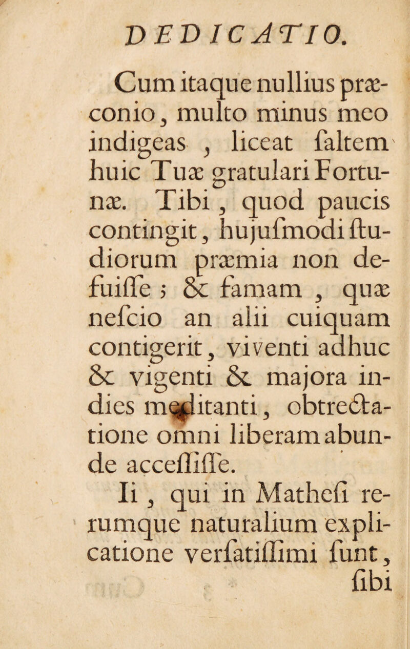 Cum itaque nullius prae¬ conio, multo minus meo indigeas , liceat faltem huic Tuae gratulari Fortu¬ nae. Tibi, quod paucis contingit, hujufmodiftu- diorum praemia non de- fuiflTe 5 & famam , quae nefcio an alii cuiquam contigerit, viventi adhuc &: vigenti & majora in- dies militanti, obtrecta¬ tione omni liberam abun¬ de acceflille. Ii, qui in Matheh re¬ rumque naturalium expli¬ catione verfatiffimi funt, (ibi