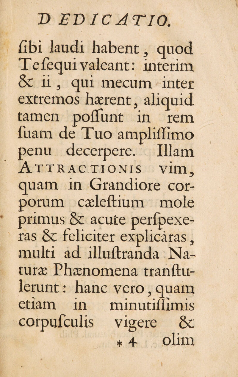 i /Ibi laudi habent , quod Tefequivaleant: interim Sc ii , qui meeum inter extremos haerent, aliquid tamen po/Tunt in rem fuam de Tuo ampli/TImo penu decerpere. Illam Attractionis vim, quam in Grandiore cor¬ porum caeleftium mole primus & acute perfpexe- ras & feliciter explicaras, multi ad illulfranda Na¬ turae Phaenomena tranftu- lerunt: hanc vero, quam etiam in minutiflimis corpufculis vigere & * 4 olim