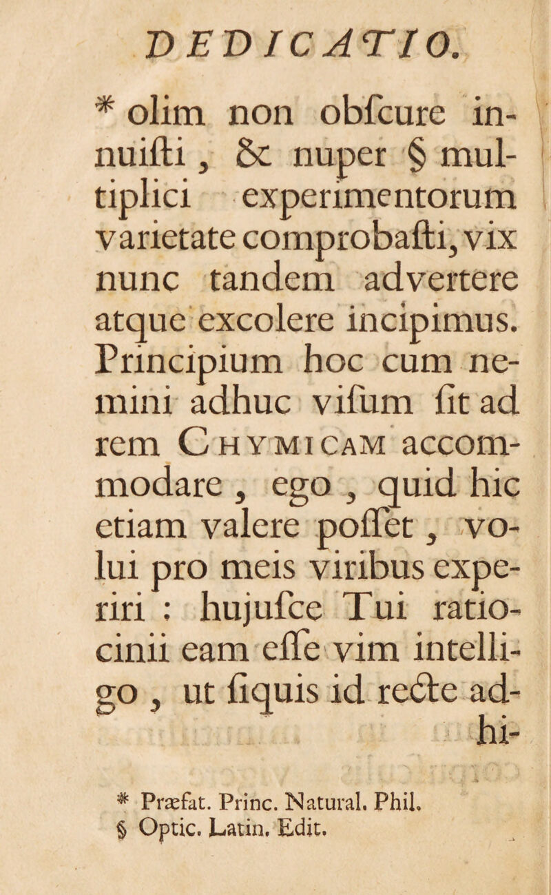 '* olim non obfcure in- nuifti, nuper § mul¬ tiplici experimentorum varietate comprobafti, vix nunc tandem advertere atque excolere incipimus. Principium hoc cum ne¬ mini adhuc vifum fit ad rem Chymicam accom¬ modare , ego , quid hic etiam valere pollet, vo¬ lui pro meis viribus expe¬ riri ; hujufce Tui ratio¬ cinii eam elTe vim intelli- 20 , ut fiquis id re&e ad- hi- • / N V /7\ # Prsefat. Prine. Natural. Phih § Optic. Latin, Edic.