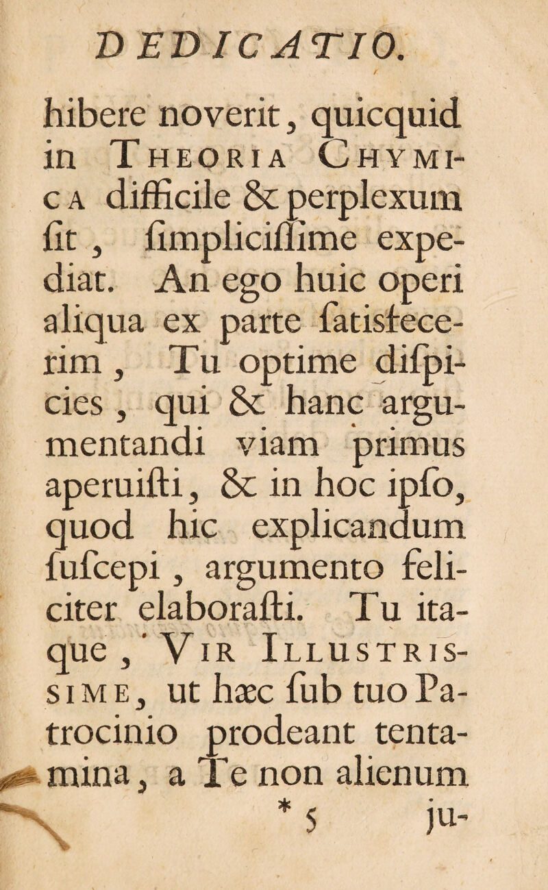 t hibere noverit, quicquid in Theoria Chymi- c a difficile & perplexum fit , fimpliciflime expe¬ diat. An ego huic operi aliqua ex parte fatisfece- rim , Tu optime difpi- cies , qui & hanc argu¬ mentandi viam primus aperuifti, &; in hoc ipfo, quod hic explicandum fufcepi, argumento feli¬ citer elaborafti. Tu ita- i que/Vir Illustris¬ sime, ut haec fub tuo Pa¬ trocinio prodeant tenta- mina, a Te non alienum