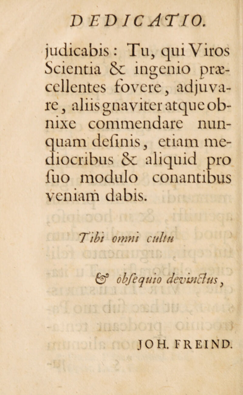 judicabis : Tu, qui Viros Scientia & ingenio prae¬ cellentes fovere, adjuva¬ re , aliis gnaviter atque ob¬ nixe commendare nun¬ quam delinis, etiam me¬ diocribus Sc aliquid pro luo modulo conantibus veniam dabis. Tibt omni cultu & obfequto devhiclm, JOH. FREIND.